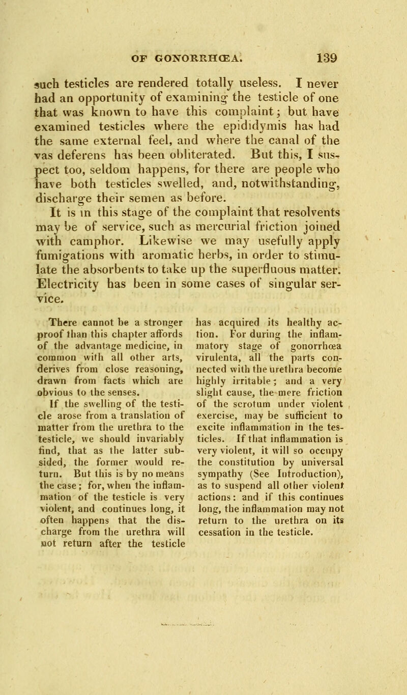 such testicles are rendered totally useless. I never had an opportunity of examining- the testicle of one that was known to have this complaint; but have examined testicles where the epididymis has had the same external feel, and where the canal of the vas deferens has been obliterated. But this, I feus-* pect too, seldom happens, for there are people who have both testicles swelled, and, notwithstanding-, discharge their semen as before. It is in this stage of the complaint that resolvents may be of service, such as mercurial friction joined with camphor. Likewise we may usefully apply fumigations with aromatic herbs, in order to stimu- late the absorbents to take up the superfluous matter. Electricity has been in some cases of singular ser- vice. There cannot be a stronger proof than this chapter affords of the advantage medicine, in common with all other arts, derives from close reasoning, drawn from facts which are obvious to the senses. If the swelling of the testi- cle arose from a translation of matter from the urethra to the testicle, we should invariably find, that as the latter sub- sided, the former would re- turn. But this is by no means the case; for, when the inflam- mation of the testicle is very violent, and continues long, it often happens that the dis- charge from the urethra will not return after the testicle has acquired its healthy ac- tion. For during the inflam- matory stage of gonorrhoea virulenta, all the parts con- nected with the urethra become highly irritable; and a very slight cause, the mere friction of the scrotum under violent exercise, may be sufficient to excite inflammation in the tes- ticles. If that inflammation is very violent, it will so occupy the constitution by universal sympathy (See Introduction), as to suspend all other violent actions: and if this continues long, the inflammation may not return to the urethra on its cessation in the testicle.