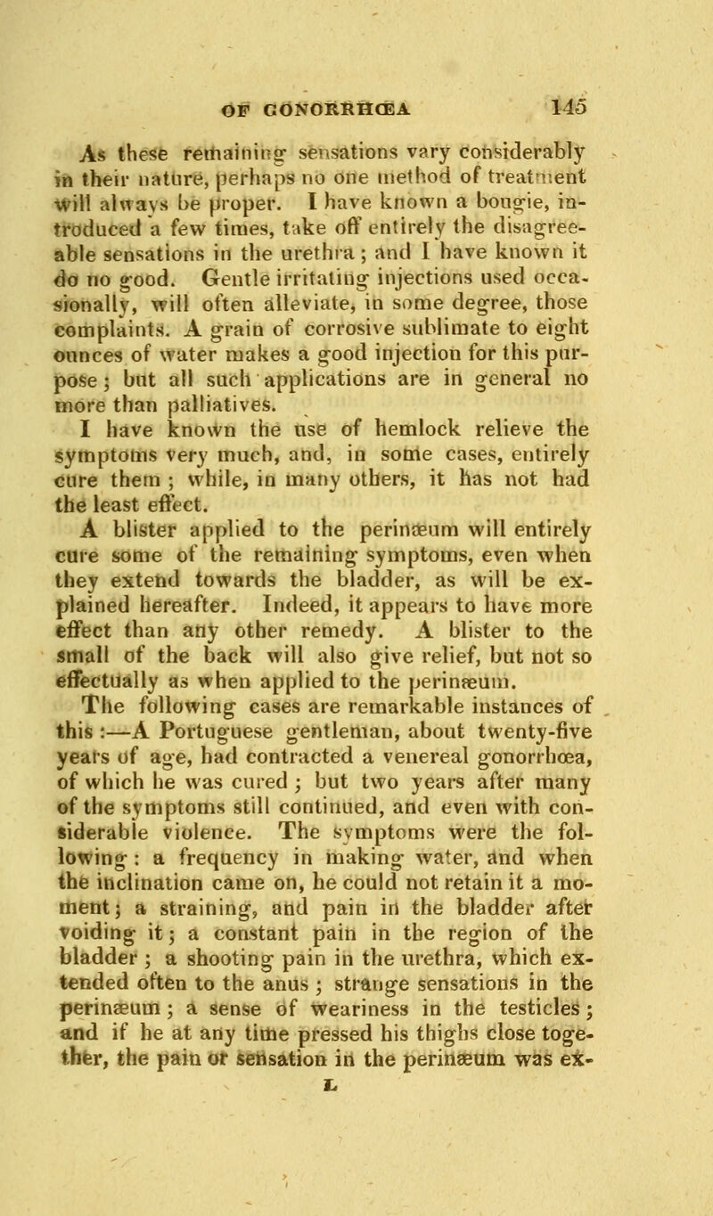 As these retraining- sensations vary considerably in their nature, perhaps no one method of treatment ■will always be proper. I have known a bougie, in- troduced a few times, take off entirely the disagree- able sensations in the urethra; and I have known it do no good. Gentle irritating1 injections used occa- sionally, will often alleviate, in some degree, those complaints. A grain of corrosive sublimate to eight ounces of water makes a good injection for this pur- pose ; but all such applications are in general no more than palliatives. I have known the use of hemlock relieve the symptoms very much, and, in some cases, entirely cure them ; while, in many others, it has not had the least effect. A blister applied to the perinaeum will entirely cure some of the remaining symptoms, even when they extend towards the bladder, as will be ex- plained hereafter. Indeed, it appears to have more effect than any other remedy. A blister to the small of the back will also give relief, but not so effectually as when applied to the perinseum. The following cases are remarkable instances of this :—A Portuguese gentleman, about twenty-five years of age, had contracted a venereal gonorrhoea, of which he was cured ; but two years after many of the symptoms still continued, and even with con- siderable violence. The symptoms were the fol- lowing : a frequency in making water, and when the inclination came on, he could not retain it a mo- ment; a straining, and pain in the bladder after voiding it; a constant pain in the region of the bladder ; a shooting pain in the urethra, which ex- tended often to the anus ; strange sensations in the perinseum; a sense of weariness in the testicles; and if he at any time pressed his thighs close toge- ther, the pain or sensation in the perinaeum was ex-