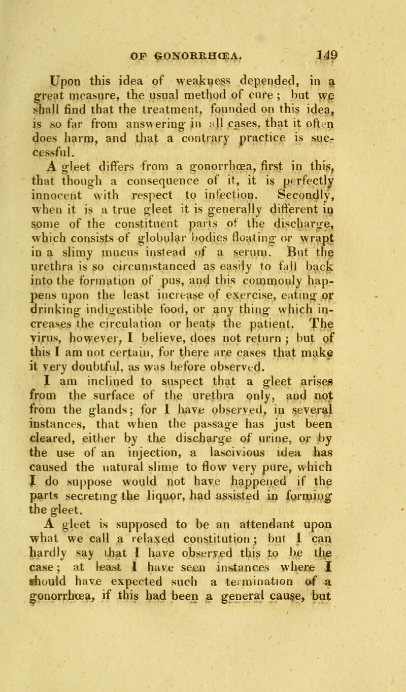 Upon this idea of weakness depended, in a great measure, the usual method of cure ; but we shall find that the treatment, founded on this idea, is so far from answering in i 11 cases, that it oft.n does harm, and that a contrary practice is suc- cessful. A gleet differs from a gonorrhoea, first in this, that though a consequence of it, it is perfectly innocent with respect to infection. Secondly, when it is a true gleet it is generally different in some of the constituent pans of the discharge, which consists of globular bodies floating or wrapt in a slimy mucus instead of a serum. But the urethra is so circumstanced as easily to fall back into the formation of pus, and this commonly hap- pens upon the least increase of exercise, eating or drinking indigestible food, or any thing which in- creases the circulation or heats the patient. The virus, however, I believe, does not return ; but of this I am not certain, for there are cases that make it very doubtful, as was before observed. % am inclined to suspect that a gleet arises from the surface of the urethra only, and not from the glands; for I have observed, in several instances, that when the passage has just been cleared, either by the discharge of urine, or by the use of an injection, a lascivious idea has caused the natural slime to flow very pure, which I do suppose would not have happened if the parts secreting the liquor, had assisted in forming the gleet. A gleet is supposed to be an attendant upon what we call a relaxed constitution; but I can hardly say that I have observed this to be the case; at least I have seen instances where I should have expected such a termination of a gonorrhoea, if this had been a general cause, but