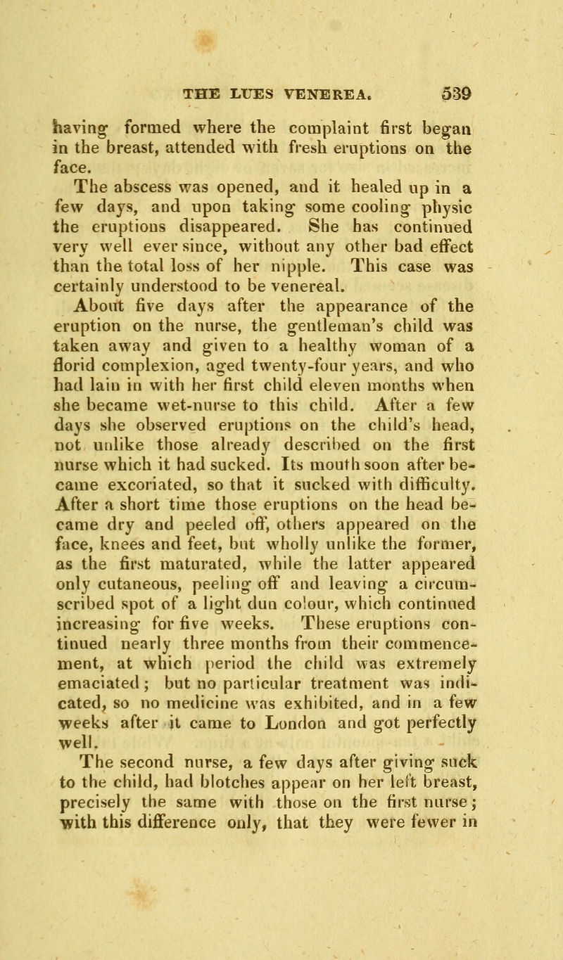 having- formed where the complaint first began in the breast, attended with fresh eruptions on the face. The abscess was opened, and it healed up in a few days, and upon taking- some cooling physic the eruptions disappeared. She has continued very well ever since, without any other bad effect than the total loss of her nipple. This case was certainly understood to be venereal. About five days after the appearance of the eruption on the nurse, the gentleman's child was taken away and given to a healthy woman of a florid complexion, aged twenty-four years, and who had lain in with her first child eleven months when she became wet-nurse to this child. After a few days she observed eruptions on the child's head, not unlike those already described on the first nurse which it had sucked. Its mouth soon after be- came excoriated, so that it sucked with difficulty. After a short time those eruptions on the head be- came dry and peeled off, others appeared on the face, knees and feet, but wholly unlike the former, as the first maturated, while the latter appeared only cutaneous, peeling off and leaving a circum- scribed spot of a light dun colour, which continued increasing for five weeks. These eruptions con- tinued nearly three months from their commence- ment, at which period the child was extremely emaciated; but no particular treatment was indi- cated, so no medicine was exhibited, and in a few weeks after it came to London and got perfectly well. The second nurse, a few days after giving suck to the child, had blotches appear on her left breast, precisely the same with those on the first nurse; with this difference only, that they were fewer in