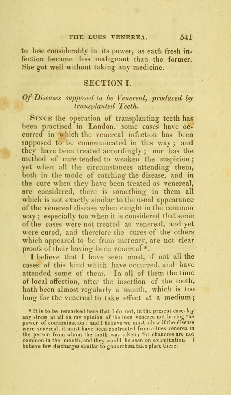 to lose considerably in its power, as each fresh in- fection became less malignant than the former. She got well without taking any medicine. SECTION I. Of Diseases supposed to be Venereal, produced by transplanted Teeth. Since the operation of transplanting teeth has been practised in London, some cases have oc- curred in which the venereal infection has been supposed to be communicated in this way ; and they have been treated accordingly ; nor has the method of cure tended to weaken the suspicion ; yet when all the circumstances attending them, both in the mode of catching the disease, and in the cure when they have been treated as venereal, are considered, there is something in them all which is not exactly similar to the usual appearance of the venereal disease when caught in the common way ; especially too when it is considered that some of the cases were not treated as venereal, and yet were cured, and therefore the cures of the others which appeared to be from mercury, are not clear proofs of their having been venereal *. I believe that I have seen most, if not all the cases of this kind which have occurred, and have attended some of them. In all of them the time of local affection, after the insertion of the tooth, hath been almost regularly a month, which is too long for the venereal to take effect at a medium; * It is to be remarked here that I do not, in the present case, lay any stress at all on my opinion of the lues venerea not having the power of contamination ; and I believe we must allow if the disease were venereal, it must have been contracted from a lues venerea in the person from whom the tooth was taken; for chancres are not common in the mouth, and they would be seen on examination. I believe few discharges similar to gonorrhoea take place there.
