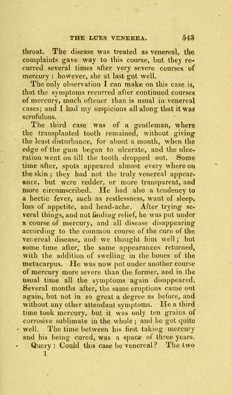 throat. The disease was treated as venereal, the complaints gave way to this course, but they re- curred several times after very severe courses of mercury : however, she at last got well. The only observation I can make on this case is, that the symptoms recurred after continued courses of mercury, much oftener than is usual in venereal cases; and I had my suspicions all along that it was scrofulous. The third case was of a gentleman, where the transplanted tooth remained, without giving the least disturbance, for about a month, when the edge of the gum began to ulcerate, and the ulce- ration went on till the tooth dropped out. Some lime after, spots appeared almost every where on the skin; they had not the truly venereal appear- ance, but were redder, or more transparent, and more circumscribed. He had also a tendency to a hectic fever, such as restlessness, want of sleep, loss of appetite, and head-ache. After trying se- veral things, and not finding relief, he was put under a course of mercury, and all disease disappearing according to the common course of the cure of the venereal disease, and we thought him well; but some time after, the same appearances returned, with the addition of swelling in the bones of the metacarpus. He was now put under another course of mercury more severe than the former, and in the usual time all the symptoms again disappeared. Several months after, the same eruptions came out again, but not in so great a degree as before, and without any other attendant symptoms. He a third time took mercury, but it was only ten grains of corrosive sublimate in the whole; and he got quite well. The time between his first taking mercury and his being cured, was a space of three years. Query : Could this case be venereal ? The two 1