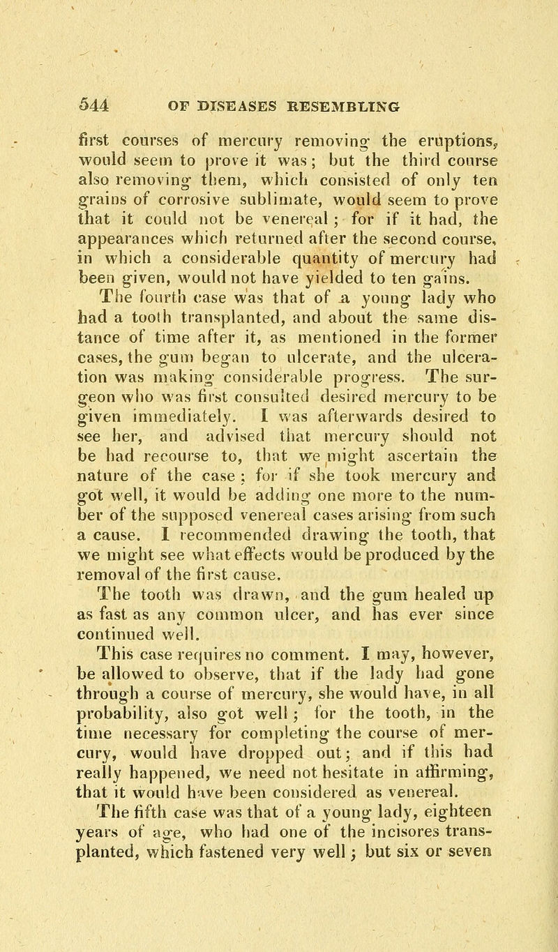 first courses of mercury removing* the eruptions,? would seem to prove it was; but the third course also removing- them, which consisted of only ten grains of corrosive sublimate, would seem to prove that it could not be venereal ; for if it had, the appearances which returned after the second course, in which a considerable quantity of mercury had been given, would not have yielded to ten gains. The fourth case was that of .a young lady who had a tooth transplanted, and about the same dis- tance of time after it, as mentioned in the former cases, the gum began to ulcerate, and the ulcera- tion was making considerable progress. The sur- geon who was first consulted desired mercury to be given immediately. I was afterwards desired to see her, and advised that mercury should not be had recourse to, that we misrht ascertain the nature of the case : for if she took mercury and got well, it would be adding one more to the num- ber of the supposed venereal cases arising from such a cause. I recommended drawing the tooth, that we might see what effects would be produced by the removal of the first cause. The tooth was drawn, and the gum healed up as fast as any common ulcer, and has ever since continued well. This case requires no comment. I may, however, be allowed to observe, that if the lady had gone through a course of mercury, she would have, in all probability, also got welt; for the tooth, in the time necessary for completing the course of mer- cury, would have dropped out; and if this had really happened, we need not hesitate in affirming, that it would have been considered as venereal. The fifth case was that of a young lady, eighteen years of age, who had one of the incisores trans- planted, which fastened very well; but six or seven