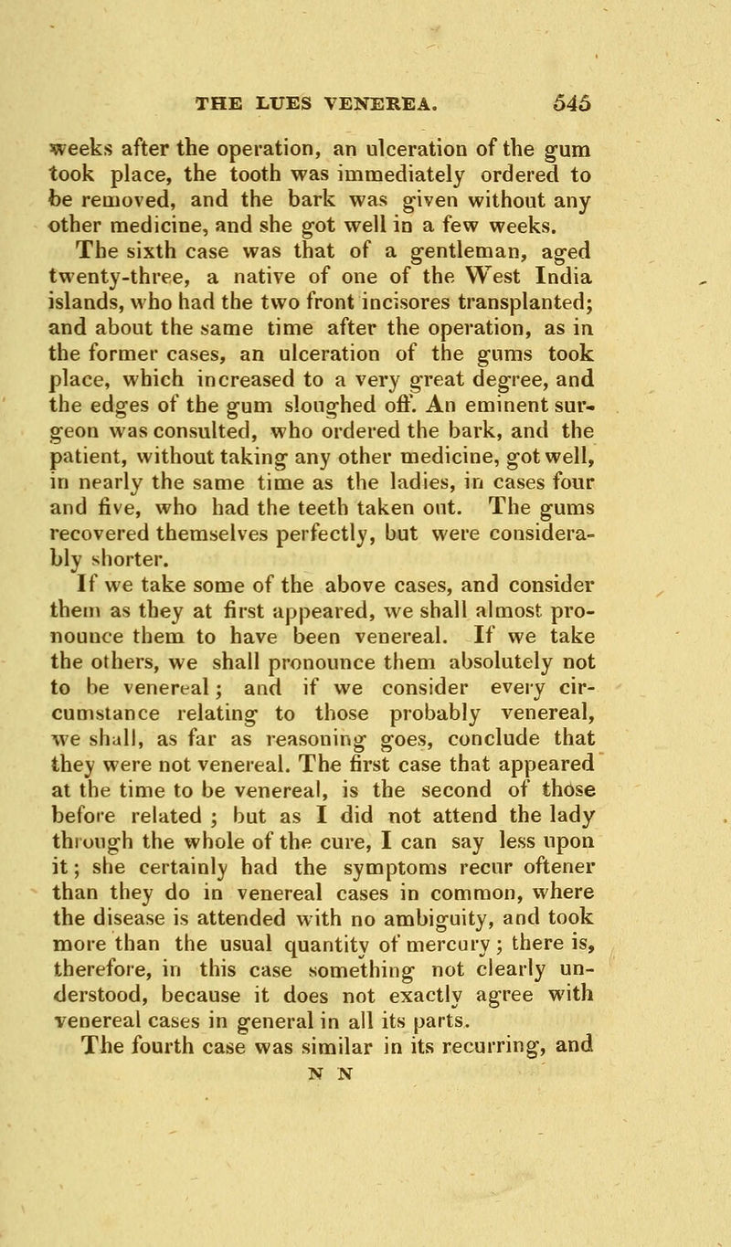 weeks after the operation, an ulceration of the gum took place, the tooth was immediately ordered to foe removed, and the bark was given without any other medicine, and she got well in a few weeks. The sixth case was that of a gentleman, aged twenty-three, a native of one of the West India islands, who had the two front incisores transplanted; and about the same time after the operation, as in the former cases, an ulceration of the gums took place, which increased to a very great degree, and the edges of the gum sloughed off. An eminent sur- geon was consulted, who ordered the bark, and the patient, without taking any other medicine, got well, in nearly the same time as the ladies, in cases four and five, who had the teeth taken out. The gums recovered themselves perfectly, but were considera- bly shorter. If we take some of the above cases, and consider them as they at first appeared, we shall almost pro- nounce them to have been venereal. If we take the others, we shall pronounce them absolutely not to be venereal; and if we consider every cir- cumstance relating to those probably venereal, we shall, as far as reasoning goes, conclude that they were not venereal. The first case that appeared at the time to be venereal, is the second of those before related ; but as I did not attend the lady through the whole of the cure, I can say less upon it; she certainly had the symptoms recur oftener than they do in venereal cases in common, where the disease is attended with no ambiguity, and took more than the usual quantity of mercury ; there is, therefore, in this case something not clearly un- derstood, because it does not exactly agree with venereal cases in general in all its parts. The fourth case was similar in its recurring, and N N