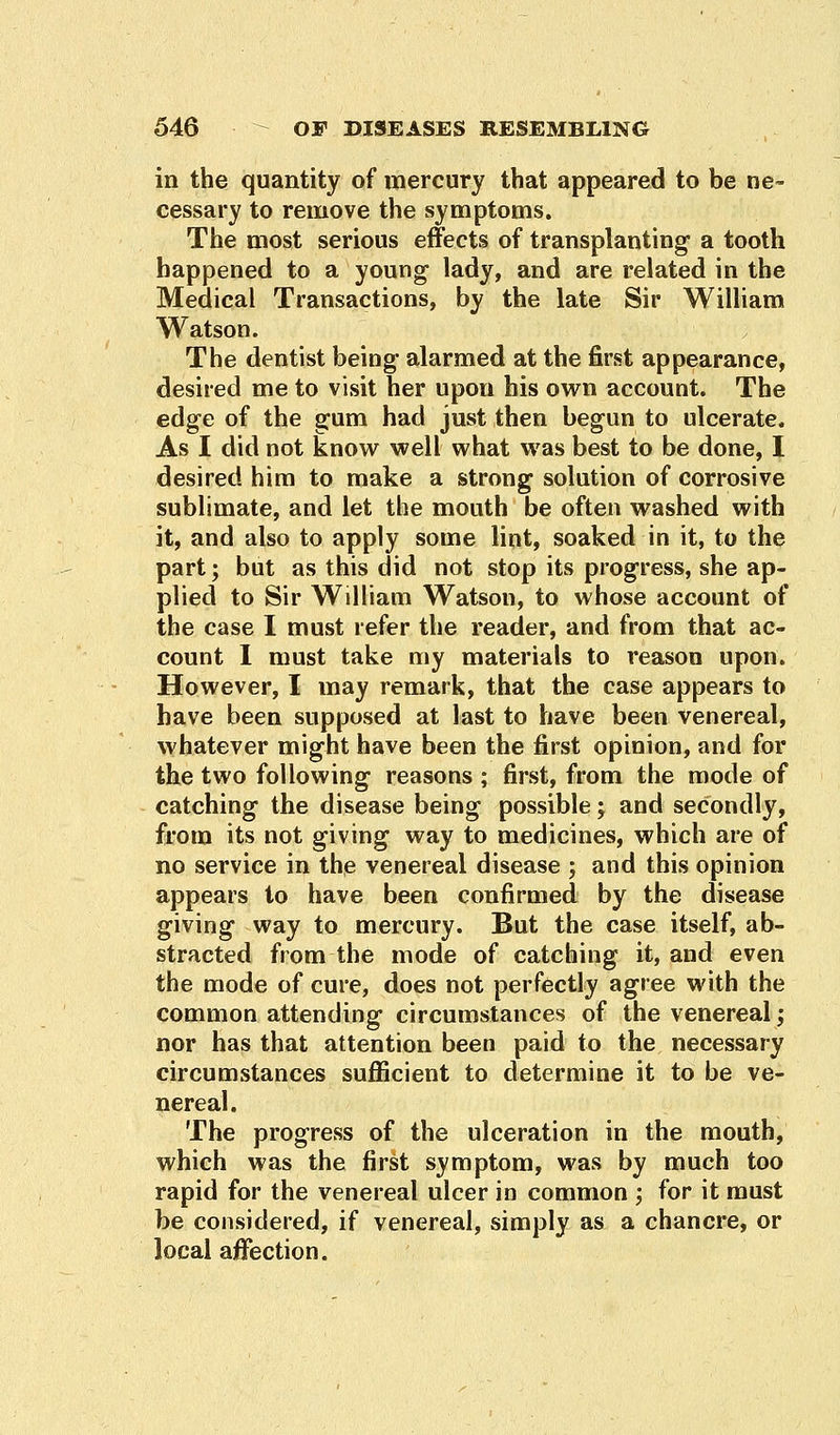 in the quantity of mercury that appeared to be ne- cessary to remove the symptoms. The most serious effects of transplanting a tooth happened to a young lady, and are related in the Medical Transactions, by the late Sir William Watson. The dentist being' alarmed at the first appearance, desired me to visit her upon his own account. The edge of the gum had just then begun to ulcerate. As I did not know well what was best to be done, I desired him to make a strong solution of corrosive sublimate, and let the mouth be often washed with it, and also to apply some lint, soaked in it, to the part; but as this did not stop its progress, she ap- plied to Sir William Watson, to whose account of the case I must refer the reader, and from that ac- count I must take my materials to reason upon. However, I may remark, that the case appears to have been supposed at last to have been venereal, whatever might have been the first opinion, and for the two following reasons ; first, from the mode of catching the disease being possible; and secondly, from its not giving way to medicines, which are of no service in the venereal disease j and this opinion appears to have been confirmed by the disease giving way to mercury. But the case itself, ab- stracted from the mode of catching it, and even the mode of cure, does not perfectly agree with the common attending circumstances of the venereal; nor has that attention been paid to the necessary circumstances sufficient to determine it to be ve- nereal. The progress of the ulceration in the mouth, which was the first symptom, was by much too rapid for the venereal ulcer in common ; for it must be considered, if venereal, simply as a chancre, or local affection.