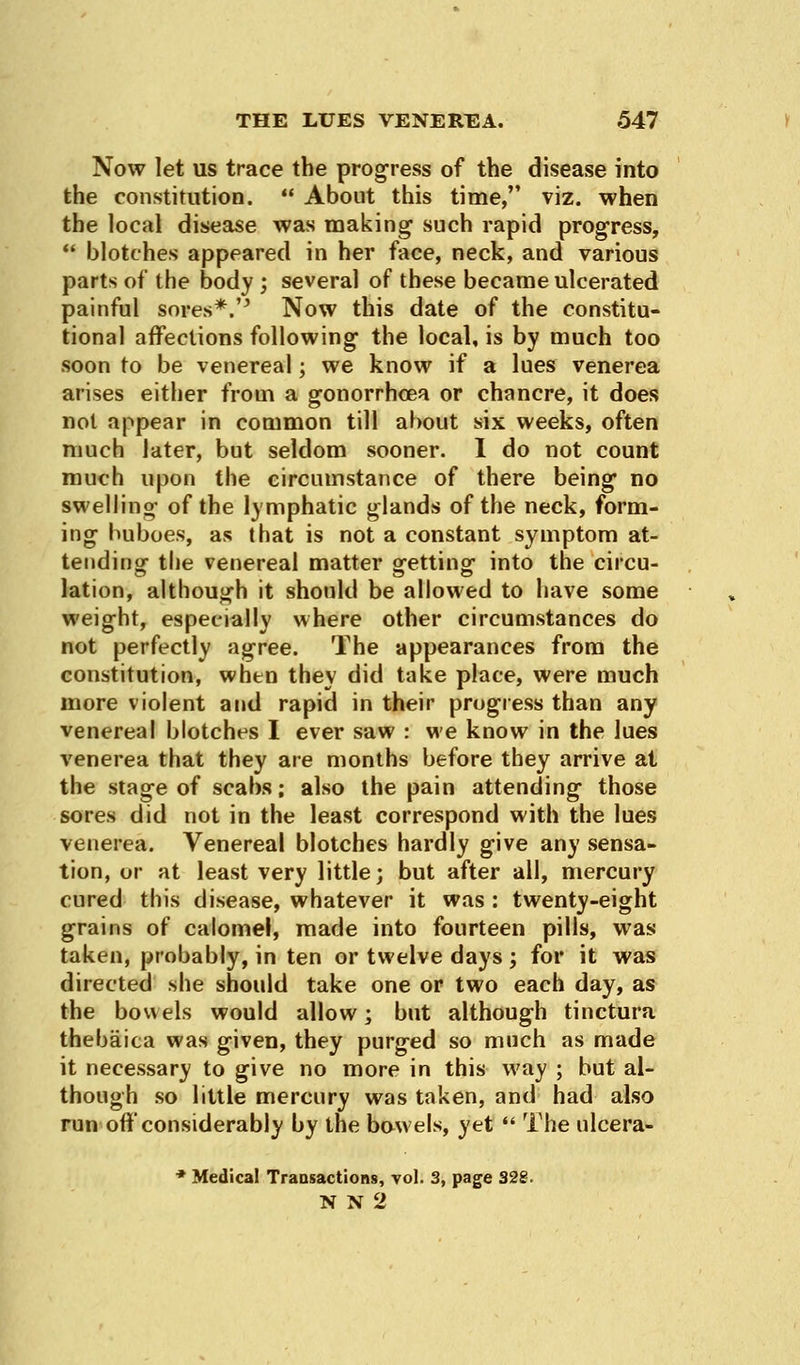 Now let us trace the progress of the disease into the constitution.  About this time, viz. when the local disease was making such rapid progress,  blotches appeared in her face, neck, and various parts of the body ; several of these became ulcerated painful sores*.'J Now this date of the constitu- tional affections following the local, is by much too soon to be venereal; we know if a lues venerea arises either from a gonorrhoea or chancre, it does not appear in common till about six weeks, often nmch later, but seldom sooner. I do not count much upon the circumstance of there being no swelling of the lymphatic glands of the neck, form- ing buboes, as that is not a constant symptom at- tending- the venereal matter getting- into the circu- lation, although it should be allowed to have some weight, especially where other circumstances do not perfectly agree. The appearances from the constitution, when they did take place, were much more violent and rapid in their progress than any venereal blotches I ever saw : we know in the lues venerea that they are months before they arrive at the stage of scabs; also the pain attending those sores did not in the least correspond with the lues venerea. Venereal blotches hardly give any sensa- tion, or at least very little; but after all, mercury cured this disease, whatever it was : twenty-eight grains of calomel, made into fourteen pills, was taken, probably, in ten or twelve days ; for it was directed she should take one or two each day, as the bowels would allow; but although tinctura thebaica was given, they purged so much as made it necessary to give no more in this way ; but al- though so little mercury was taken, and had also run off considerably by the bowels, yet  The ulcera- * Medical Trausactions, vol. 3, page 328. N N 2