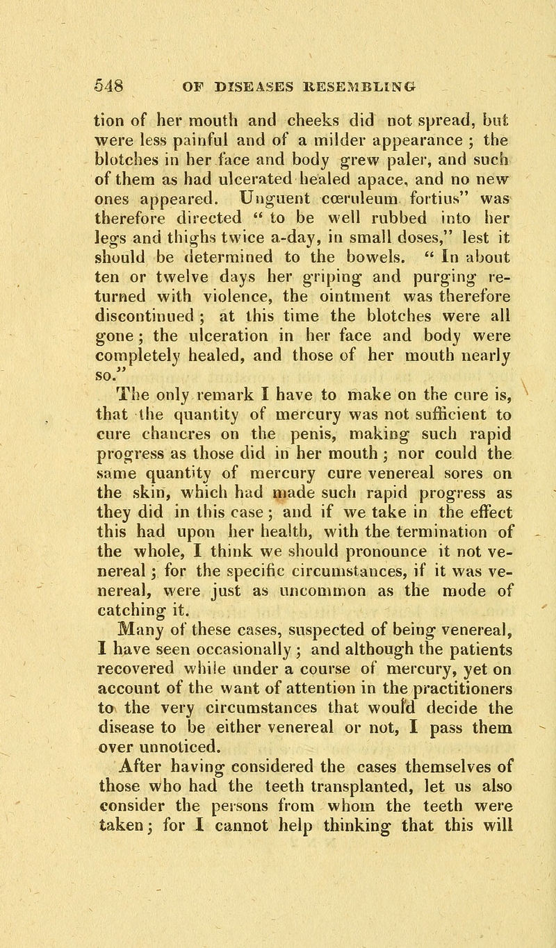 tion of her mouth and cheeks did not spread, were less painful and of a milder appearance ; the blotches in her face and body grew paler, and such of them as had ulcerated healed apace, and no new ones appeared. Unguent cceruleum fortius was therefore directed  to be well rubbed into her legs and thighs twice a-day, in small doses, lest it should be determined to the bowels.  In about ten or twelve days her griping and purging re- turned with violence, the ointment was therefore discontinued ; at this time the blotches were all gone; the ulceration in her face and body were completely healed, and those of her mouth nearly so/' The only remark I have to make on the cure is, that the quantity of mercury was not sufficient to cure chancres on the penis, making such rapid progress as those did in her mouth; nor could the same quantity of mercury cure venereal sores on the skin, which had made such rapid progress as they did in this case; and if we take in the effect this had upon her health, with the termination of the whole, I think we should pronounce it not ve- nereal j for the specific circumstances, if it was ve- nereal, were just as uncommon as the mode of catching it. Many of these cases, suspected of being venereal, I have seen occasionally ; and although the patients recovered while under a course of mercury, yet on account of the want of attention in the practitioners to the very circumstances that would decide the disease to be either venereal or not, I pass them over unnoticed. After having considered the cases themselves of those who had the teeth transplanted, let us also consider the persons from whom the teeth were taken; for I cannot help thinking that this will