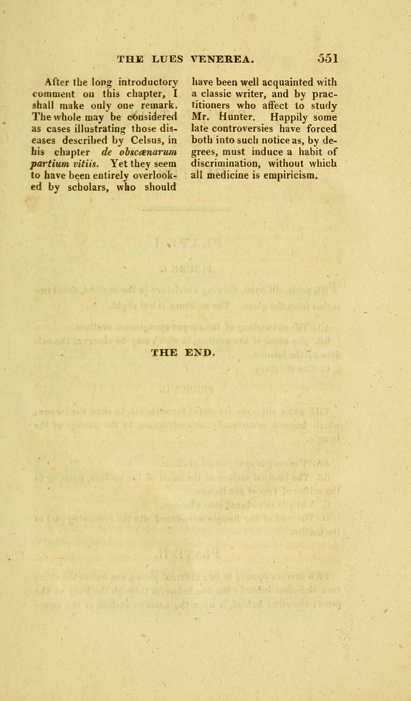 After the long introductory comment on this chapter, I shall make only one remark. The whole may be considered as cases illustrating those dis- eases described by Celsus, in his chapter de obsceenarum partium vitiis. Yet they seem to have been entirely overlook- ed by scholars, wko should have been well acquainted with a classic writer, and by prac- titioners who affect to study Mr. Hunter. Happily some late controversies have forced both into such notice as, by de- grees, must induce a habit of discrimination, without which all medicine is empiricism. THE END.