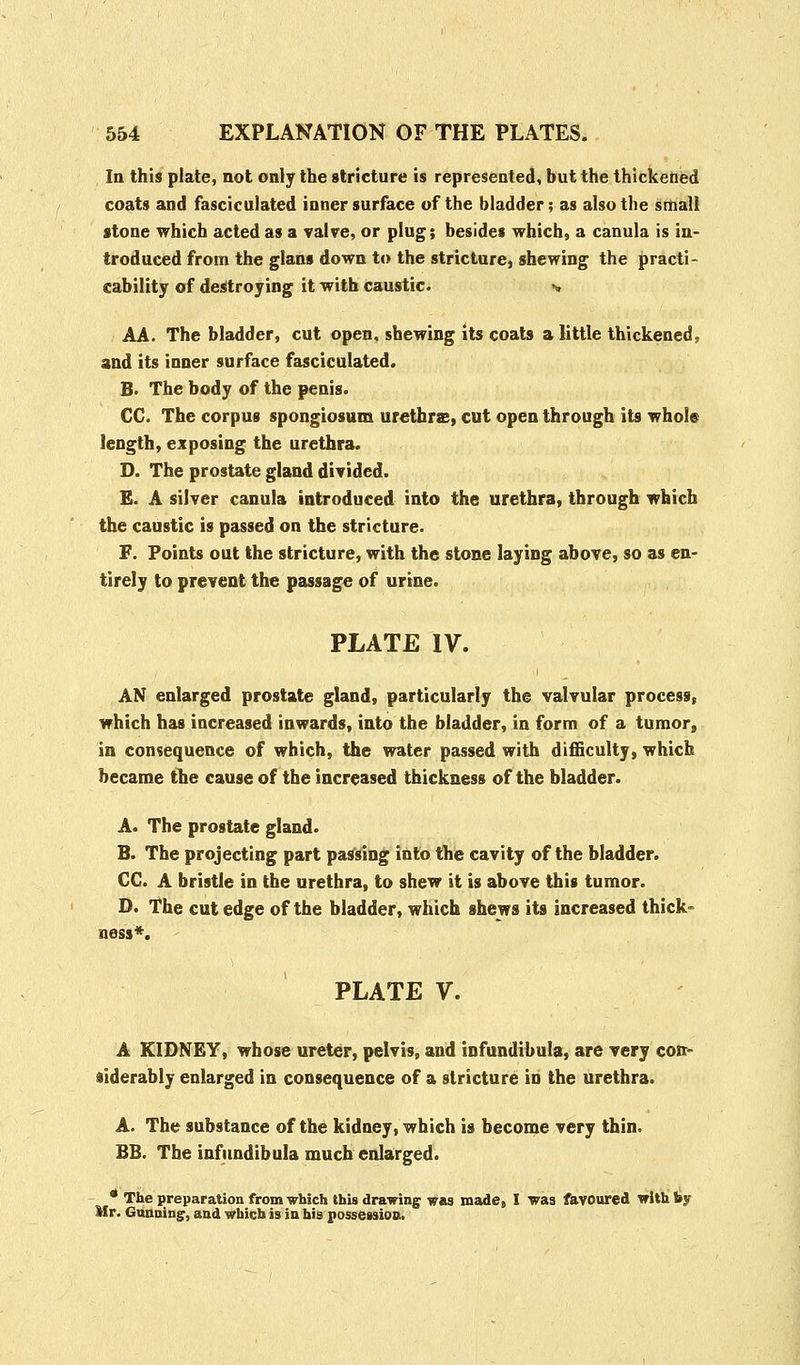 In this plate, not only the stricture is represented, but the thickened coats and fasciculated inner surface of the bladder; as also the small stone which acted as a valve, or plug; besides which, a canula is in- troduced from the glans down to the stricture, shewing the practi- cability of destroying it with caustic. v AA. The bladder, cut open, shewing its coats a little thickened, and its inner surface fasciculated. B. The body of the penis. CC. The corpus spongiosum urethras, cut open through its whole length, exposing the urethra. D. The prostate gland divided. E. A silver canula introduced into the urethra, through which the caustic is passed on the stricture. F. Points out the stricture, with the stone laying above, so as en- tirely to prevent the passage of urine. PLATE IV. AN enlarged prostate gland, particularly the valvular process, which has increased inwards, into the bladder, in form of a tumor, in consequence of which, the water passed with difficulty, which became the cause of the increased thickness of the bladder. A. The prostate gland. B. The projecting part passing into the cavity of the bladder. CC. A bristle in the urethra, to shew it is above this tumor. O. The cut edge of the bladder, which shews its increased thick- ness*. PLATE V. A KIDNEY, whose ureter, pelvis, and infundibula, are very con- siderably enlarged in consequence of a stricture in the urethra. A. The substance of the kidney, which is become very thin, BB. The infundibula much enlarged. * The preparation from which this drawing was made, I was favoured with by Mr. Gunning, and which is in his possession.