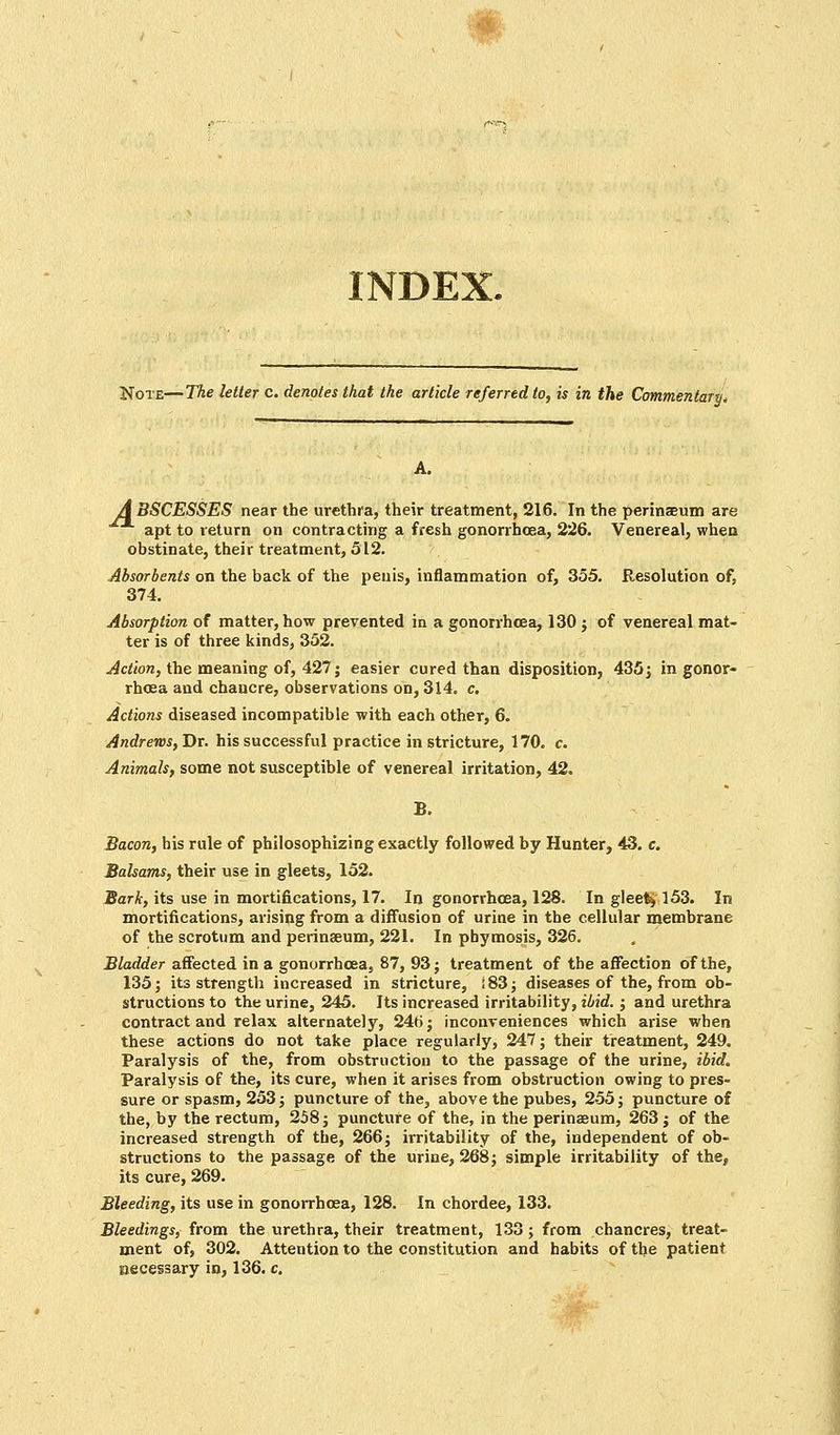 INDEX. Note—The letter c. denotes that the article referred to, is in the Commentary* A. A BSCESSES near the urethra, their treatment, 216. In the perinaeum are apt to return on contracting a fresh gonorrhoea, 226. Venereal, when obstinate, their treatment, 512. Absorbents on the back of the penis, inflammation of, 355. Resolution of, 374. Absorption of matter, how prevented in a gonorrhoea, 130; of venereal mat- ter is of three kinds, 352. Action, the meaning of, 427; easier cured than disposition, 435; in gonor- rhoea and chancre, observations on, 314. c. Actions diseased incompatible with each other, 6. Andrews, Dr. his successful practice in stricture, 170. c. Animals, some not susceptible of venereal irritation, 42. B. Bacon, his rule of philosophizing exactly followed by Hunter, 43. c. Balsams, their use in gleets, 152. Bark, its use in mortifications, 17. In gonorrhoea, 128. In gleety 153. In mortifications, arising from a diffusion of urine in the cellular membrane of the scrotum and perinaeum, 221. In pbymosis, 326. Bladder affected in a gonorrhoea, 87, 93 ; treatment of the affection of the, 135; its strength increased in stricture, :83; diseases of the, from ob- structions to the urine, 245. Its increased irritability, ibid.; and urethra contract and relax alternately, 246; inconveniences which arise when these actions do not take place regularly, 247; their treatment, 249. Paralysis of the, from obstruction to the passage of the urine, ibid. Paralysis of the, its cure, when it arises from obstruction owing to pres- sure or spasm, 253; puncture of the, above the pubes, 255; puncture of the, by the rectum, 258; puncture of the, in the perinaeum, 263; of the increased strength of the, 266; irritability of the, independent of ob- structions to the passage of the urine, 268; simple irritability of the, its cure, 269. Bleeding, its use in gonorrhoea, 128. In chordee, 133. Bleedings, from the urethra, their treatment, 133; from chancres, treat- ment of, 302. Attention to the constitution and habits of the patient necessary in, 136. c.