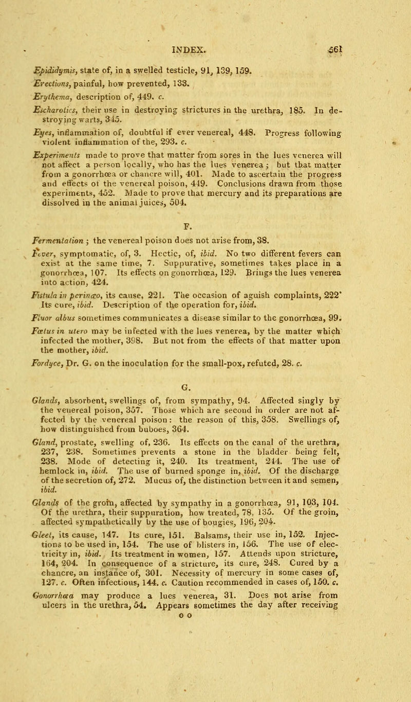 Epididymis, state of, in a swelled testicle, 91, 139,159. Erections, painful, how prevented, 133. Erythema, description of, 449. c. Esckarotics, their use in destroying strictures in the urethra, 185. In de- stroying warts, 345. Eyes, inflammation of, doubtful if ever venereal, 448. Progress following violent inflammation of the, 293. c. Experiments made to prove that matter from sores in the lues venerea will not affect a person locally, who has the lues venerea ; but that matter from a gonorrhoea or chancre will, 401. Made to ascertaiu the progress and effects ot the venereal poison, 449. Conclusions drawn from those experiments, 452. Made to prove that mercury and its preparations are dissolved in the animal juices, 504. Fermentation ; the venereal poison does not arise from, 38. hcver, symptomatic, of, 3. Hectic, of, ibid. No two different fevers can exist at the same time, 7. Suppurative, sometimes takes place in a gonorrhoea, 107. Its effects on gonorrhoea, 129. Brings the lues venerea into action, 424. Fistula in pcrincco, its cause, 221. The occasion of aguish complaints, 222' Its cure, ibid. Description of the operation for, ibid. Fluor albus sometimes communicates a disease similar to the gonorrhoea, 99. Fcetusin ultro may be infected with the lues venerea, by the matter which infected the mother, 398. But not from the effects of that matter upon the mother, ibid. Fordyce, Dr. G. on the inoculation for the small-pox, refuted, 28. c. G. Glands, absorbent, swellings of, from sympathy, 94. Affected singly by the venereal poison, 357. Those which are second in order are not af- fected by the venereal poison: the reason of this, 358. Swellings of, how distinguished from buboes, 364. Gland, prostate, swelling of, 236. Its effects on the canal of the urethra, 237, 238. Sometimes prevents a stone in the bladder being felt, 238. Mode of detecting it, 240. Its treatment, 214. The use of hemlock in, ibid. The use of burned sponge in, ibid. Of the discharge of the secretion of, 272. Mucus of, the distinction between it and semen, ibid. Glands of the groin, affected hy sympathy in a gonorrhoea, 91, 103, 104. Of the urethra, their suppuration, how treated, 78, 135. Of the groin, affected sympathetically by the use of bougies, 196,204. Gleet, its cause, 147. Its cure, 151. Balsams, their use in, 152. Injec- tions to be used in, 154. The use of blisters in, 166. The use of elec- tricity in, ibid. Its treatment in women, 157. Attends upon stricture, lb'4, 204. In consequence of a stricture, its cure, 248. Cured by a chancre, an instance of, 301. Necessity of mercury in some cases of, 127. c. Often infectious, 144. c. Caution recommended in cases of, 150. c. Gonorrhcea may produce a lues venerea, 31. Does not arise from ulcers in the urethra, 54. Appears sometimes the day after receiving o o