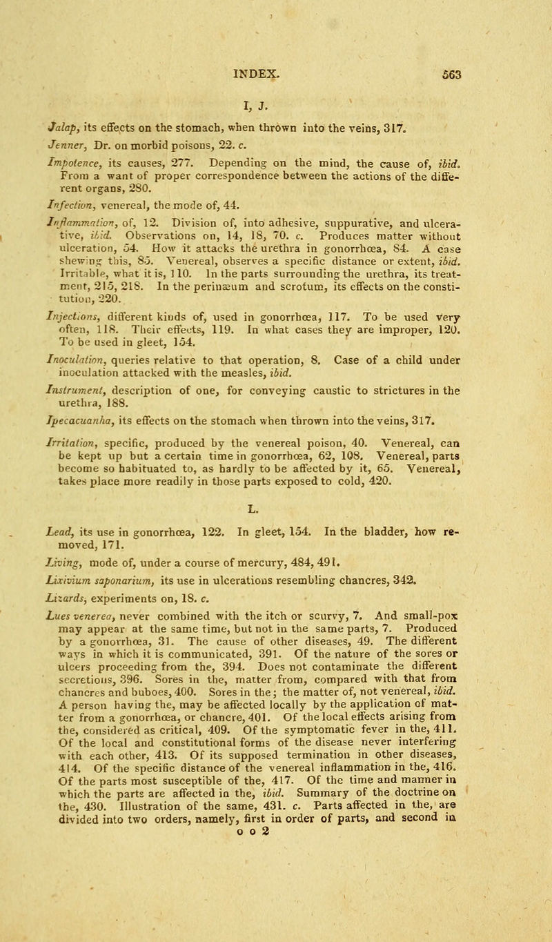 r,j. Jalap, its effects on the stomach, when thrown into the veins, 317. Jenner, Dr. on morbid poisons, 22. c. Impotence, its causes, 277. Depending on the mind, the cause of, ibid. From a want of proper correspondence between the actions of the diffe- rent organs, 280. Infection, venereal, the mode of, 44. Inflammation, of, 12. Division of, into adhesive, suppurative, and ulcera- tive, ibid. Observations on, 14, 18, 70. c. Produces matter without ulceration, 54. How it attacks the urethra in gonorrhoea, S4. A case shewing this, 85. Venereal, observes a specific distance or extent, ibid. Irritable, what it is, 110. In the parts surrounding the urethra, its treat- ment, 215, 218. In the perinEeum and scrotum, its effects on the consti- tution, 220. Injections, different kinds of, used in gonorrhoea, 117. To be used Very often, 118. Their effects, 119. In what cases they are improper, 120. To be used in gleet, 154. Inoculation, queries relative to that operation, 8. Case of a child under inoculation attacked with the measles, ibid. Instrument, description of one, for conveying caustic to strictures in the urethra, 188. Ipecacuanha, its effects on the stomach when thrown into the veins, 317. Irritation, specific, produced by the venereal poison, 40. Venereal, can be kept up but a certain time in gonorrhoea, 62, 108. Venereal, parts become so habituated to, as hardly to be affected by it, 65. Venereal, takes place more readily in those parts exposed to cold, 420. Lead, its use in gonorrhoea, 122. In gleet, 154. In the bladder, how re- moved, 171. living, mode of, under a course of mercury, 484, 491. Lixivium saponarium, its use in ulcerations resembling chancres, 342. Lizards, experiments on, 18. c. Lues venerea, never combined with the itch or scurvy, 7. And small-pox may appear at the same time, but not in the same parts, 7. Produced by a gonorrhoea, 31. The cause of other diseases, 49. The different ways in which it is communicated, 391. Of the nature of the sores or ulcers proceeding from the, 394. Does not contaminate the different secretions, 396. Sores in the, matter from, compared with that from chancres and buboes, 400. Sores in the; the matter of, not venereal, ibid. A person having the, may be affected locally by the application of mat- ter from a gonorrhoea, or chancre, 401. Of the local effects arising from the, considered as critical, 409. Of the symptomatic fever in the, 411. Of the local and constitutional forms of the disease never interfering with each other, 413. Of its supposed termination in other diseases, 414. Of the specific distance of the venereal inflammation in the, 416. Of the parts most susceptible of the, 417. Of the time and manner in which the parts are affected in the, ibid. Summary of the doctrine on the, 430. Illustration of the same, 431. c. Parts affected in the, are divided into two orders, namely, first in order of parts, and second in o o 2
