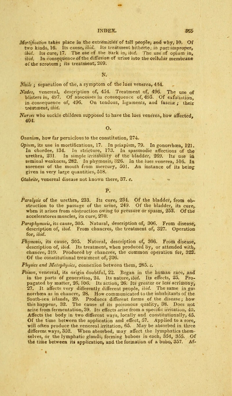 Mortification takes place in the extremities of tall people, ami why, 10. Of two kinds, 16. Its cause, ibid. Its treatment hitherto^ in part improper, ibid. Its cure, 17. The ase of the bark in, ibid. The use of opium in, ibid. In consequence of the diffusion of uriiae into the cellular membrane of the scrotum j its treatment, 209. N. Nails ; separation of the, a symptom of the lues venerea, 4.44, Nodes, venereal, description of, 454. Treatment of, 496. The use of blisters in, 497. Of abscesses iu consequence of, 495. Of exfoliation, in consequence of, 496. On tendous, ligaments, and fascia;; their treatment, ibid. Nurses who suckle children supposed to have the lues venerea, how affected. 404. O. Onanism, how far pernicious to the constitution, 274. Opium, its use in morti6cations, 17. In priapism, 79. In gonorrhoea, 12J. In chordee, 134. In stricture, 173. In spasmodic affections of the urethra, 231. In simple irritability of the bladder, 269. Its use in seminal weakness, 282. In phymosis, 326. In the lues venerea, 516. In soreness of the mouth from mercury, 501. An instance of its beipg given in very large quantities, 518. Otaheite, venereal disease not known there, 37. c. ■* Paralysis of the urethra, 233. Its cure, 234. Of the bladder, from ob- struction to the passage of the urine, 249, Of the bladder, its cure,, when it arises from obstruction owing to pressure or spasm, 253. Of the acceleratores muscles, its cure, 270. Paraphimosis, its cause, 305. Natural, description of, 306. From disease, description of, ibid. From chancres, the treatment of, 327. Operation for, ibid. Phymosis, its cause, 305. Natural, description of, 306. From disease, description of, ibid. Its treatment, when produced by, or attended with, chancre, 319. Produced by chancres, the common operation for, 323. Of the constitutional treatment of, 326. Physics and Metaphysics, connexion between them, 285. c. Poison, venereal, its origin doubtful, 22. Began in the human race, and in the parts of generation, 24. Its nature, ibid. Its effects, 25. Pro- pagated by matter, 26,106. Its action, 26. Its greater or less acrimony, 27. It affects very differently different people, ibid. The same in go- norrhoea as in chancre, 28. How communicated to the inhabitants of the South-sea islands, 29. Produces different forms of the disease; how this happen?, 32. The cause of its poisonous quality, 38. Does not arise from fermentation, 39. Its effects arise from a specific irritation, 40. Affects the body in two different ways, locally and constitutionally, 45. Of the time between the application and effect, 57. Applied to a sore, will often produce the venereal irritation, 65. May be absorbed in three different ways, 352. When absorbed, may affect the lymphatics them- selves, or the lymphatic glands, forming buboes in each, 354, 355. Of the time between its application, and the formation of a bubo, 357, Af-