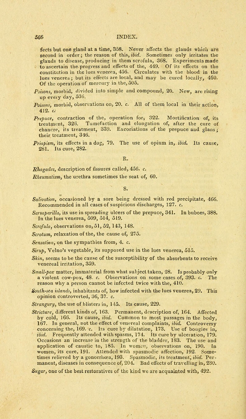 fects but one gland at a time, 358. Never affects the glands which are second in order; the reason of this, ibid. Sometimes only irritates the glands to disease, producing in them scrofula, 368. Experiments made to ascertain the progress and effects of the, 449. Of its effects on the constitution in the lues venerea, 456. Circulates with the blood in the lues venerea; but its effects are local, and may be cured locally, 460. Of the operation of mercury in the, 505. Poisons, morbid, divided into simple and compound, 20. New, are rising up every day, 536. Poisons, morbid, observations on, 20. c. All of them local in their action, 412. c; Prepuce, contraction of the, operation for, 322. Mortification of, its treatment, 326. Tumefaction and elongation of, after the cure of chancre, its treatment, 339. Excoriations of the prepuce and glans j their treatment, 346. Priapism, its effects in a dog, 79. The use of opium in, ibid. Its cause, 281. Its cure, 282. R. RTiagades, description of fissures called, 456. c. Rheumatism, the urethra sometimes the seat of, 60. Salivation, occasioned by a sore being dressed with red precipitate, 466. Recommended in all cases of suspicious discharges, 127. c. Sarsaparilla, its use in spreading ulcers of the prepuce, 341. In buboes, 388. In the lues venerea, 509, 514, 519. Scrofula, observations on, 51, 52,143, 148. Scrotum, relaxation of the, the cause of, 275. Sensation, on the sympathies from, 4. c. Sirup, Velno's vegetable, its supposed use in the lues venerea, 515. Skin, seems to be the cause of the susceptibility of the absorbents to receive venereal irritation, 359. Small-pox matter, immaterial from what subject taken, 28. Is probably only a violent cow-pox, 48. c. Observations on some cases of, 393. c. The reason why a person cannot be infected twice with the, 410. South-sea islands, inhabitants of, how infected with the lues venerea, 29. This opinion controverted, 36, 37. c. Strangury, the use of blisters in, 145. Its cause, 229. Stricture, different kinds of, 163. Permanent, description of, 164. Affected by cold, 166. Its cause, ibid. Common to most passages in the body, 167. In general, not the effect of venereal complaints, ibid. Controversy concerning the, 169. c. Its cure by dilatation, 173. Use of bougies in, ibid. Frequently attended with spasms, 174. Its cure by ulceration, 179. Occasions an increase in the strength of the bladder, 183. The use and application of caustic to, 185. In women, observations on, 190. In women, its cure, 191. Attended with spasmodic affection, 192. Some- times relieved by a gonorrhoea, 193. Spasmodic, its treatment, ibid. Per- manent, diseases in consequence of, 204. Bad effects of travelling in, 230. Sugar, one of the best restoratives of the kind we are acquainted with, 492,