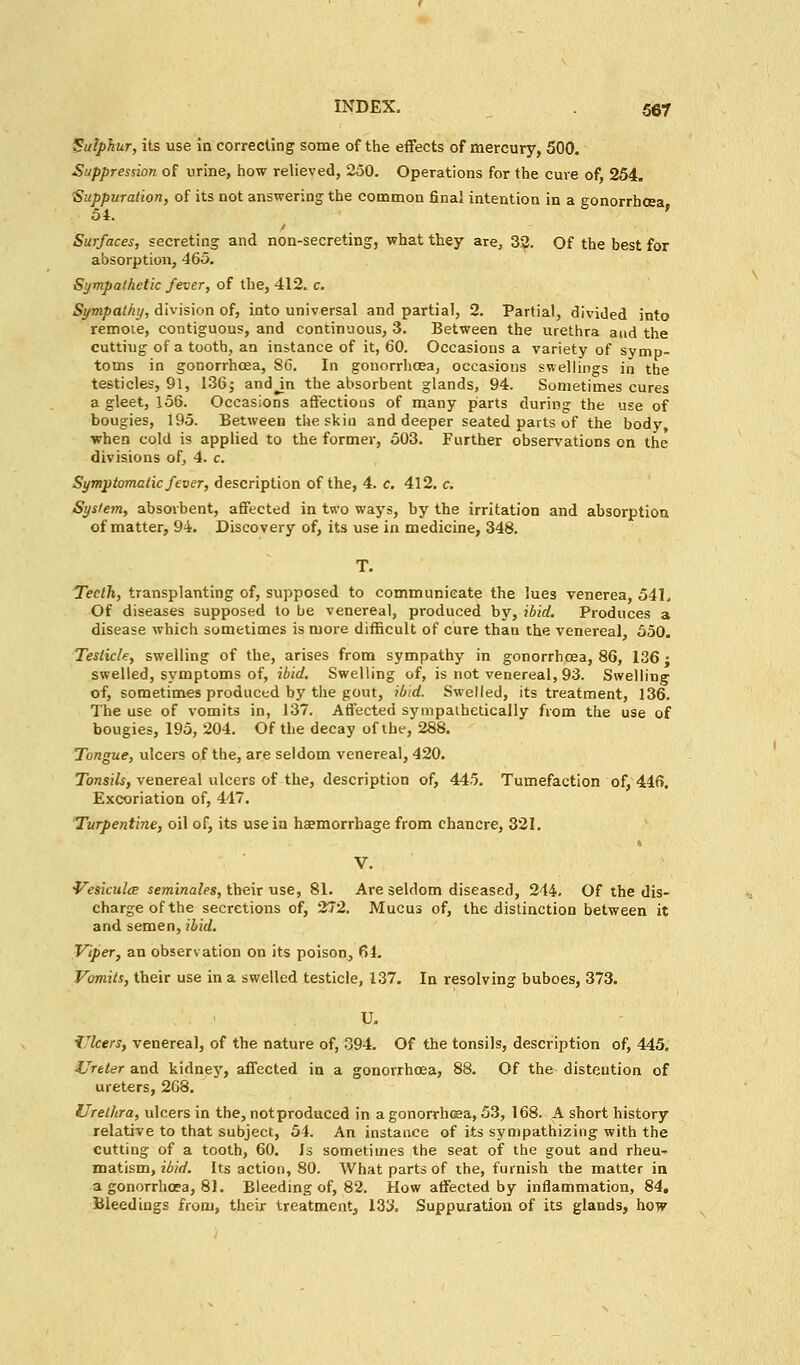 Sulphur, its use in correcting some of the effects of mercury, 500. Suppression of urine, how relieved, 250. Operations for the cure of, 254. 'Suppuration, of its not answering the common final intention in a gonorrhoea 54. ' Surfaces, secreting and non-secreting, what they are, 32. Of the best for absorption, 465. Sympathetic fever, of the, 412. c. Sympathy, division of, into universal and partial, 2. Partial, divided into remote, contiguous, and continuous, 3. Between the urethra and the cutting of a tooth, an instance of it, 60. Occasions a variety of symp- toms in gonorrhoea, SC. In gonorrhoea, occasions swellings in the testicles, 91, 136; andjn the absorbent glands, 94. Sometimes cures a gleet, 156. Occasions affections of many parts during the use of bougies, 195. Between the skin and deeper seated parts of the body, when cold is applied to the former, 503. Further observations on the divisions of, 4. c. Symptomatic fever, description of the, 4. c. 412. c. System, absorbent, affected in two ways, by the irritation and absorption of matter, 94. Discovery of, its use in medicine, 348. T. Teeth, transplanting of, supposed to communicate the lues venerea, 541. Of diseases supposed to be venereal, produced by, ibid. Produces a disease which sometimes is more difficult of cure than the venereal, 550. Testicle, swelling of the, arises from sympathy in gonorrhoea, 86, 136; swelled, symptoms of, ibid. Swelling of, is not venereal, 93. Swelling of, sometimes produced by the gout, ibid. Swelled, its treatment, 136. The use of vomits in, 137. Affected sympathetically from the use of bougies, 195, 204. Of the decay of the, 288. Tongue, ulcers of the, are seldom venereal, 420. Tonsils, venereal ulcers of the, description of, 445. Tumefaction of, 446. Excoriation of, 447. Turpentine, oil of, its use in haemorrhage from chancre, 321. V. Vesiculce seminales, their use, 81. Are seldom diseased, 244. Of the dis- charge of the secretions of, 272. Mucus of, the distinction between it and semen, ibid. Viper, an observation on its poison, 61. Vomits, their use in a swelled testicle, 137. In resolving buboes, 373. U. Ulcers, venereal, of the nature of, 394. Of the tonsils, description of, 445. Ureter and kidney, affected in a gonorrhoea, 88. Of the distention of ureters, 268. Urethra, ulcers in the, not produced in a gonorrhoea, 53, 168. A short history relative to that subject, 54. An instance of its sympathizing with the cutting of a tooth, 60. Is sometimes the seat of the gout and rheu- matism, ibid. Its action, 80. What parts of the, furnish the matter in a gonorrhoea, 81. Bleeding of, 82. How affected by inflammation, 84. Bleedings from, their treatment, 133. Suppuration of its glands, how