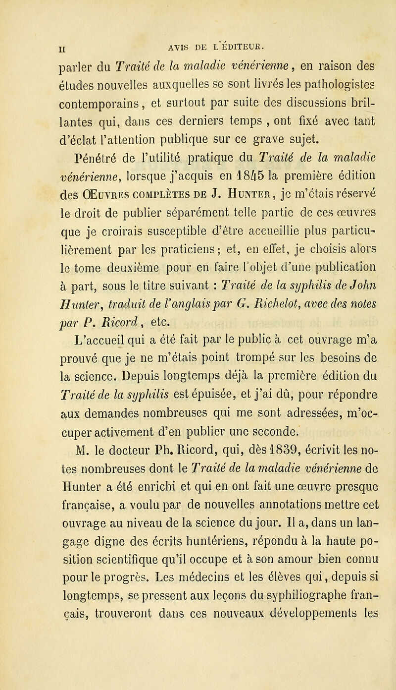 parler du Traité de la maladie vénérienne, en raison des éludes nouvelles auxquelles se sont livrés les pathologistes contemporains, et surtout par suite des discussions bril- lantes qui, dans ces derniers temps , ont fixé avec tant d'éclat l'attention publique sur ce grave sujet. Pénétré de l'utilité pratique du Traité de la maladie vénérienne, lorsque j'acquis en 18/|5 la première édition des Œuvres complètes de J. Hunter, je m'étais réservé le droit de publier séparément telle partie de ces œuvres que je croirais susceptible d'être accueillie plus particu- lièrement par les praticiens; et, en effet, je choisis alors le tome deuxième pour en faire l'objet d'une publication à part, sous le titre suivant : Traité de la syphilis de John Hunter, traduit de l'anglais par G. Richelot, avec des notes par P. Ricord, etc. L'accueil qui a été fait par le public à cet ouvrage m'a prouvé que je ne m'étais point trompé sur les besoins de la science. Depuis longtemps déjà la première édition du Traité de la syphilis est épuisée, et j'ai dû, pour répondre aux demandes nombreuses qui me sont adressées, m'oc- cuper activement d'en publier une seconde. M. le docteur Ph. Piicord, qui, dès 1839, écrivit les no- tes nombreuses dont le Traité de la maladie vénérienne de Hunter a été enrichi et qui en ont fait une œuvre presque française, a voulu par de nouvelles annotations mettre cet ouvrage au niveau de la science du jour. 11 a, dans un lan- gage digne des écrits huntériens, répondu à la haute po- sition scientifique qu'il occupe et à son amour bien connu pour le progrès. Les médecins et les élèves qui, depuis si longtemps, se pressent aux leçons du syphiliographe fran- çais, trouveront dans ces nouveaux développements les
