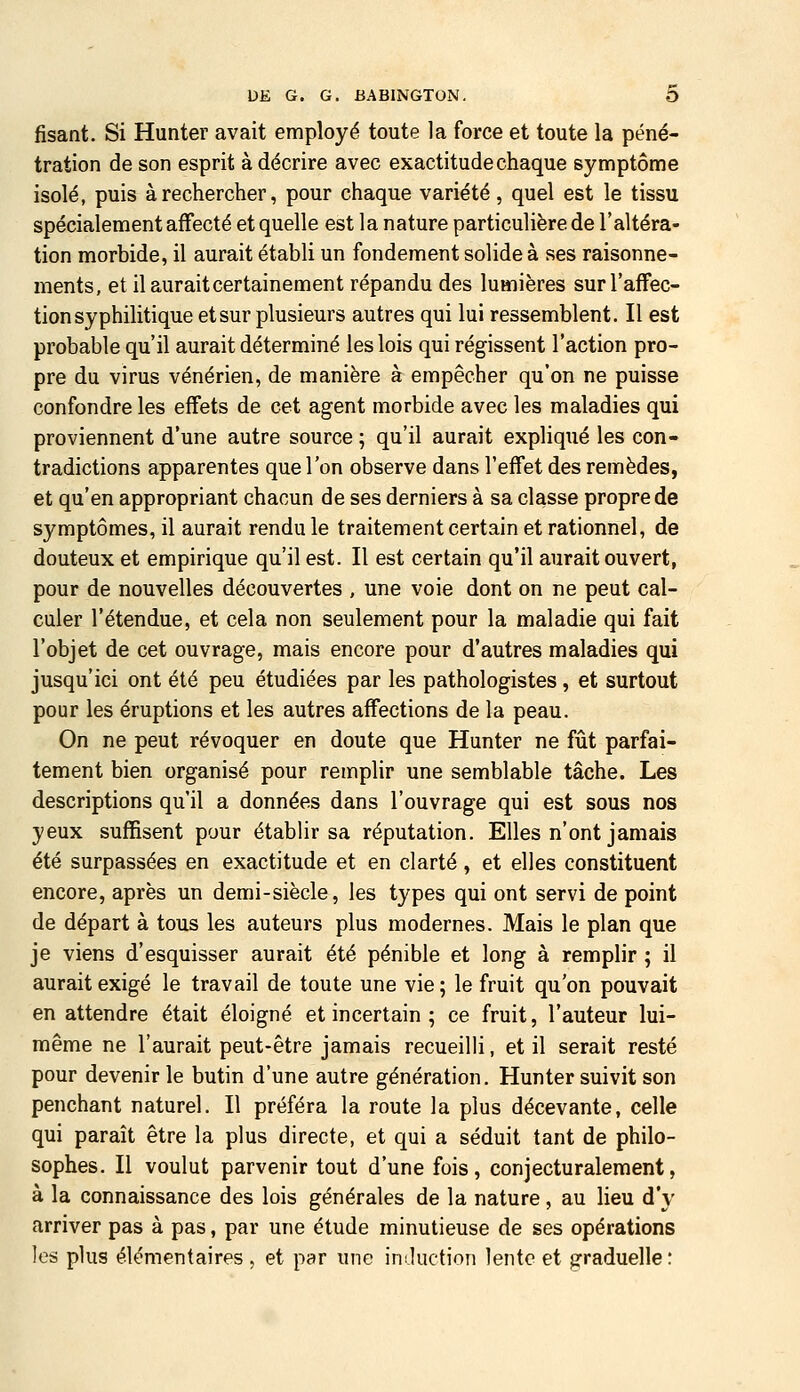 fisant. Si Hunter avait employé toute la force et toute la péné- tration de son esprit à décrire avec exactitude chaque symptôme isolé, puis à rechercher, pour chaque variété, quel est le tissu spécialement affecté et quelle est la nature particulière de l'altéra- tion morbide, il aurait établi un fondement solide à ses raisonne- ments, et il aurait certainement répandu des lumières sur l'affec- tion syphilitique et sur plusieurs autres qui lui ressemblent. Il est probable qu'il aurait déterminé les lois qui régissent l'action pro- pre du virus vénérien, de manière à empêcher qu'on ne puisse confondre les effets de cet agent morbide avec les maladies qui proviennent d'une autre source ; qu'il aurait expliqiié les con- tradictions apparentes que l'on observe dans l'effet des remèdes, et qu'en appropriant chacun de ses derniers à sa classe propre de symptômes, il aurait rendu le traitement certain et rationnel, de douteux et empirique qu'il est. Il est certain qu'il aurait ouvert, pour de nouvelles découvertes , une voie dont on ne peut cal- culer l'étendue, et cela non seulement pour la maladie qui fait l'objet de cet ouvrage, mais encore pour d'autres maladies qui jusqu'ici ont été peu étudiées par les pathologistes, et surtout pour les éruptions et les autres affections de la peau. On ne peut révoquer en doute que Hunter ne fût parfai- tement bien organisé pour remplir une semblable tâche. Les descriptions qu'il a données dans l'ouvrage qui est sous nos yeux suffisent pour établir sa réputation. Elles n'ont jamais été surpassées en exactitude et en clarté, et elles constituent encore, après un demi-siècle, les types qui ont servi de point de départ à tous les auteurs plus modernes. Mais le plan que je viens d'esquisser aurait été pénible et long à remplir ; il aurait exigé le travail de toute une vie ; le fruit qu'on pouvait en attendre était éloigné et incertain ; ce fruit, l'auteur lui- même ne l'aurait peut-être jamais recueilli, et il serait resté pour devenir le butin d'une autre génération. Hunter suivit son penchant naturel. Il préféra la route la plus décevante, celle qui paraît être la plus directe, et qui a séduit tant de philo- sophes. Il voulut parvenir tout d'une fois, conjecturalement, à la connaissance des lois générales de la nature, au lieu d'y arriver pas à pas, par une étude minutieuse de ses opérations les plus élémentaires , et par une iniluction lente et graduelle:
