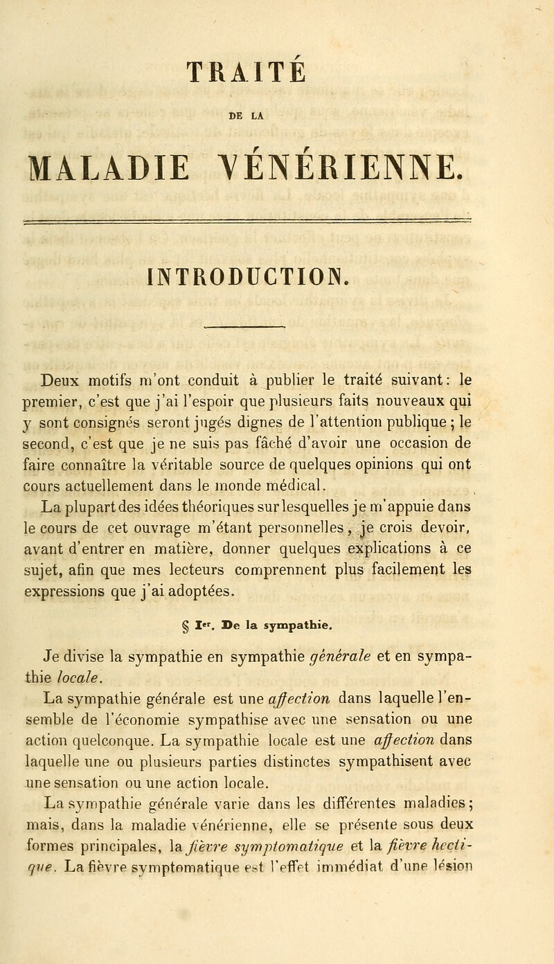 TRAITE MALADIE VENERIENNE. INTRODUCTION. Deux motifs m'ont conduit à publier le traité suivant: le premier, c'est que j'ai l'espoir que plusieurs faits nouveaux qui y sont consignés seront jugés dignes de l'attention publique; le second, c'est que je ne suis pas fâché d'avoir une occasion de faire connaître la véritable source de quelques opinions qui ont cours actuellement dans le monde médical. La plupart des idées théoriques sur lesquelles je m'appuie dans le cours de cet ouvrage m'étant personnelles, je crois devoir, avant d'entrer en matière, donner quelques explications à ce sujet, afin que mes lecteurs comprennent plus facilement les expressions que j'ai adoptées. § I. I>e la sympathie. Je divise la sympathie en sympathie générale et en sympa- thie locale. La sympathie générale est une qfeciion dans laquelle l'en- semble de l'économie sympathise avec une sensation ou une action quelconque. La sympathie locale est une affection dans laquelle une ou plusieurs parties distinctes sympathisent avec une sensation ou une action locale. La sympathie générale varie dans les différentes maladies; mais, dans la maladie vénérienne, elle se présente sous deux formes principales, \a. fièvre symptomatique et \?i fièvre hecii- qve. La fièvre symptomatique est l'effet immédiat d'une lésion