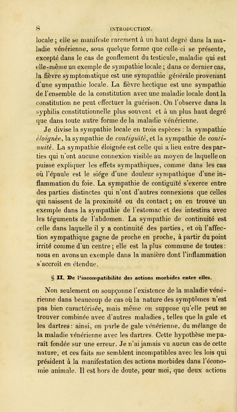 locale ; elle se manifeste rarement à un haut degré dans la ma- ladie vénérienne, sous quelque forme que celle-ci se présente, excepté dans le cas de gonflement du testicule, maladie qui est elle-même un exemple de sympathie locale ; dans ce dernier cas, la fièvre sjmptomatique est une sympathie générale provenant d'une sympathie locale. La fièvre hectique est une sympathie de l'ensemble de la constitution avec une maladie locale dont la constitution ne peut effectuer la guérison. On l'observe dans la syphilis constitutionnelle plus souvent et à un plus haut degré que dans toute autre forme de la maladie vénérienne. Je divise la sympathie locale en trois espèces : la sympathie é/oz'^Tiée, la sympathie de contiguïté^ ei la sympathie de conii^ nuitè. La sympathie éloignée est celle qui a lieu entre des par- ties qui n'ont aucune connexion visible au moyen de laquelle on puisse expliquer les effets sympathiques, comme dans les cas où l'épaule est le siège d'une douleur sympathique d'une in- flammation du foie. La sympathie de contiguïté s'exerce entre des parties distinctes qui n'ont d'autres connexions que celles qui naissent de la proximité ou du contact ; on en trouve un exemple dans la sympathie de l'estomac et des intestins avec les téguments de l'abdomen. La sympathie de continuité est celle dans laquelle il y a continuité des parties, et où l'affec- tion sympathique gagne de proche en proche, à partir du point irrité comme d'un centre ; elle est la plus commune de toutes : nous en avons un exemple dans la manière dont l'inflammation s'accroît en étendue. § II. De l'incompatibilité des actions morbides entre elles. Non seulement on soupçonne l'existence de la maladie véné- rienne dans beaucoup de cas où la nature des symptômes n'est pas bien caractérisée, mais même on suppose qu'elle peut se trouver combinée avec d'autres maladies , telles que la gale et les dartres: ainsi, on parle de gale vénérienne, du mélange de la maladie vénérienne avec les dartres. Cette hypothèse me pa- raît fondée sur une erreur. Je n'ai jamais vu aucun cas de cette nature, et ces faits me semblent incompatibles avec les lois qui président à la manifestation des actions morbides dans l'écono- mie animale, Il est hors de doute, pour moi, que deux actions