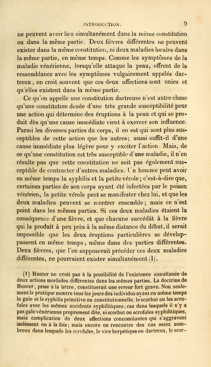 ne peuvent avoir lieu simultanément dans la même constitution ou dans la même partie. Deux fièvres différentes ne peuvent exister dans la même constitution, ni deux maladies locales dans la même partie, en même temps. Comme les symptômes delà maladie vénérienne, lorsqu'elle attaque la peau, offrent de la ressemblance avec les symptômes vulgairement appelés dar- treux, on croit souvent que ces deux affections sont unies et qu'elles existent dans la même partie. Ce qu'on appelle une constitution dartreuse n'est autre chose qu'une constitution douée d'une très grande susceptibilité pour une action qui détermine des éruptions à la peau et qui se pro- duit dès qu'une cause immédiate vient à exercer son influence. Parmi les diverses parties du corps, il en est qui sont plus sus- ceptibles de cette action que les autres; aussi suffit-il d'une cause immédiate plus légère pour y exciter l'action. Mais, de ce qu'une constitution est très susceptible d'une maladie, il n'en résulte pas que cette constitution ne soit pas également sus- ceptible de contracter d'autres maladies. I.'n homme peut avoir en même temps la syphilis et la petite vérole ; c'est-à-dire que, certaines parties de son corps ayant été infectées par le poison vénérien, la petite vérole peut se manifester chez lui, et que les deux maladies peuvent se montrer ensemble ; mais ce n'est point dans les mêmes parties. Si ces deux maladies étaient la conséquence d'une fièvre, et que chacune succédât à la fièvre qui la produit à peu près à la même distance du début, il serait impossible que les deux éruptions particulières se dévelop- passent en même temps, même dans des parties différentes. Deux fièvres, que l'on supposerait précéder ces deux maladies différentes, ne pourraient exister simultanément (1). (1) Hunter ne croit pas à la possibilité de l'existence simultanée de deux actions morbides différentes dans les mêmes parties. La doctrine de Hunier, prise à la lettre, constituerait une erreur fort grave. Non seule- ment la pratique montre tous les jours des individus ayant en même temps la gale et la syphilis primitive ou constitutionnelle, le scorbut ou les scro- fules avec les mêmes accidents syphilitiques; cas dans lesquels il n'y a pas gale vénérienne proprement dite, ni scorbut ou scrofules syphilitiques, mais complication de deux affections concomitantes qui s'aggravent isolément ou à la fois; mais encore on rencontre des cas assez nom- breux dans lesquels les scrofules, leviez herpétique ou darlreux, Icscor-