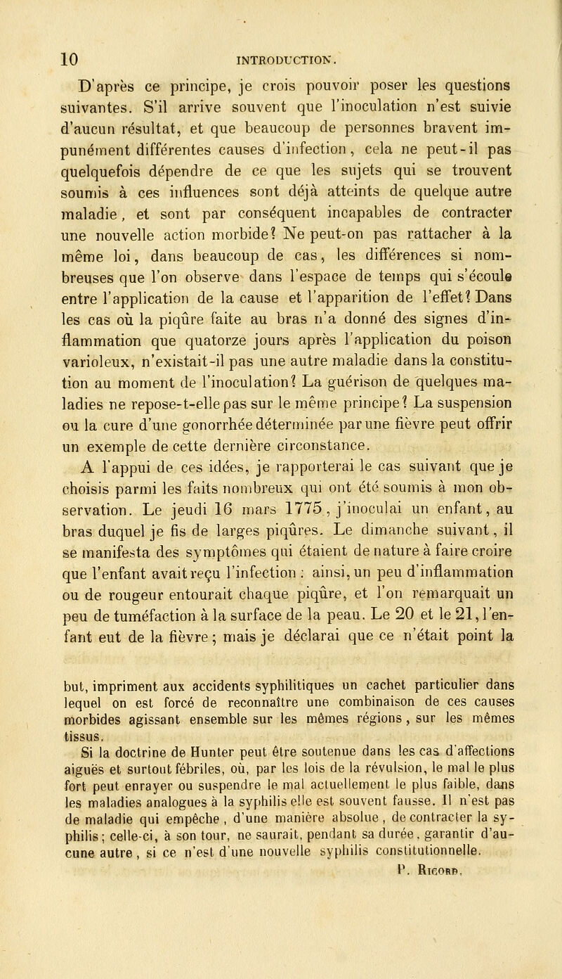 D'après ce principe, je crois pouvoir poser les questions suivantes. S'il arrive souvent que l'inoculation n'est suivie d'aucun résultat, et que beaucoup de personnes bravent inri- punément différentes causes d'infection, cela ne peut-il pas quelquefois dépendre de ce que les sujets qui se trouvent soumis à ces influences sont déjà atteints de quelque autre maladie, et sont par conséquent incapables de contracter une nouvelle action morbide? Ne peut-on pas rattacher à la même loi, dans beaucoup de cas, les difi'érences si nom- breuses que l'on observe dans l'espace de temps qui s'écoule entre l'application de la cause et l'apparition de l'effet? Dans les cas où la piqûre faite au bras n'a donné des signes d'in-^ flammation que quatorze jours après l'application du poison varioleux, n'existait-il pas une autre maladie dans la constitu- tion au moment de l'inoculation? La guérison de quelques ma- ladies ne repose-t-ellepas sur le même principe? La suspension ou la cure d'une gonorrhée déterminée par une fièvre peut offrir un exemple de cette dernière circonstance. A l'appui de ces idées, je rapporterai le cas suivant que je choisis parmi les faits nombreux qui ont été soumis à mon ob- servation. Le jeudi 16 mars 1775, j'inoculai un enfant, au bras duquel je fis de larges piqûres. Le dimanche suivant, il se manifesta des symptômes qui étaient de nature à faire croire que l'enfant avait reçu l'infection : ainsi, un peu d'inflammation ou de rougeur entourait chaque piqûre, et l'on remarquait un peu de tuméfaction à la surface de la peau. Le 20 et le 21, l'en- fant eut de la fièvre ; mais je déclarai que ce n'était point la but, impriment aux accidents syphilitiques un cachet particulier dans lequel on est forcé de reconnaître une combinaison de ces causes morbides agissant ensemble sur les mêmes régions , sur les mêmes tissus. Si la doctrine de Hunter peut être soutenue dans les cas d'affections aiguës et surtout fébriles, où, par les lois de la révulsion, le ma! le plus fort peut enrayer ou suspendre le mal actuellement le plus faible, dans les maladies analogues à la syphilis elle est souvent fausse. Il n'est pas de maladie qui empêche, d'une manière absolue, de contracter la sy- philis; celle-ci, à son tour, ne saurait, pendant sa durée, garantir d'au- cune autre , si ce n'est d'une nouvelle syphilis constitutionnelle. P. RieoRB,