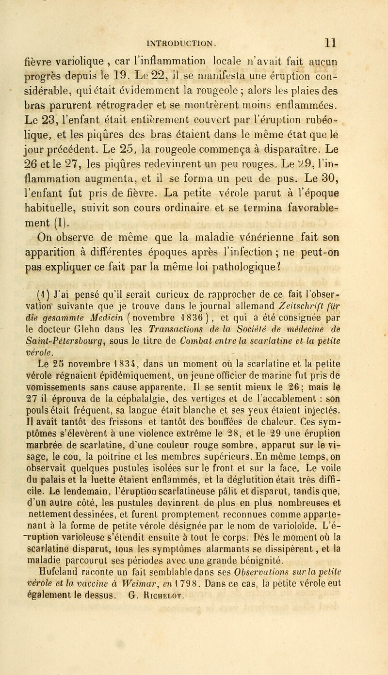 fièvre variolique , car l'inflammation locale n'avait fait aucun progrès depuis le 19. Le 22, il se manifesta, une éruption con- sidérable, qui était évidemment la rougeole; alors les plaies des bras parurent rétrograder et se montrèrent moins enflammées. Le 23, l'enfant était entièrement couvert par l'éruption rubéo- lique, et les piqûres des bras étaient dans le même état que le jour précédent. Le 25, la rougeole commença à disparaître. Le 26 et le 27, les piqûres redevinrent un peu rouges. Le 19, l'in- flammation augmenta, et il se forma un peu de pus. Le 30, l'enfant fut pris de fièvre. La petite vérole parut à l'époque habituelle, suivit son cours ordinaire et se termina favorable- ment (1). On observe de même que la maladie vénérienne fait son apparition à différentes époques après l'infection ; ne peut-on pas expliquer ce fait par la même loi pathologique? (1) J'ai pensé qu'il serait curieux de rapprocher de ce fait l'obser- vation suivante que je trouve dans le journal allemand Zeiischrifi fur dit! gesammle il/ed?cm ( novembre 1836), et qui a été consignée par le docteur Glehn dans les Transactions de la Société de médecine de Saint-Pétersbourg, sous le titre de Combat entre la scarlatine et la petite vérole. Le 25 novembre 1834, dans un moment où la scarlatine et la petite vérole régnaient épidémiquement, un jeune officier de marine fut pris de vomissements sans cause apparente. Il se sentit mieux le 26; mais le 27 il éprouva de la céphalalgie, des vertiges et de l'accablement : son pouls était fréquent, sa langue était blanche et ses yeux étaient injectés. Il avait tantôt des frissons et tantôt des bouffées de chaleur. Ces sym- ptômes s'élevèrent à une violence extrême le 28, et le 29 une éruption marbrée de scarlatine, d'une couleur rouge sombre, apparut sur le vi- sage, le cou, la poitrine et les membres supérieurs. En même temps, on observait quelques pustules isolées sur le front et sur la face. Le voile du palais et la luette étaient enflammés, et la déglutition était très diffi- cile. Le lendemain, l'éruption scarlatineuse pûlit et disparut, tandis que, d'un autre côté, les pustules devinrent de plus en plus nombreuses et nettement dessinées, et furent promptement reconnues comme apparte- nant à la forme de petite vérole désignée par le nom de varioloïde. L'é- Tuption varioleuse s'étendit ensuite à tout le corps. Dès le moment où la scarlatine disparut, tous les symptômes alarmants se dissipèrent, et la maladie parcourut ses périodes avec une grande bénignité. Hufeland raconte un fait semblable dans ses Observations surlapetite vérole et la vaccine à Weimar, en 1 798. Dans ce cas, la petite vérole eut également le dessus. G. Richelot.