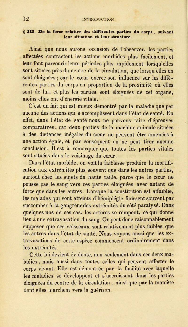 § III. De la force relative des différentes parties du corps, suivant leur situation et leur structure. Ainsi que nous aurons occasion de l'observer, les parties affectées contractent les actions morbides plus facilement, et leur font parcourir leurs périodes plus rapidement lorsqu'elles sont situées près du centre de la circulation, que lorsqu'elles en sont éloignées ; car le cœur exerce son influence sur les diff'é- rentes parties du corps en proportion de la proximité où elles sont de lui, et plus les parties sont éloignées de cet organe, moins elles ont d'énergie vitale. C'est un fait qui est mieux démontré par la maladie que par aucune des actions qui s'accomplissent dans l'état de santé. En effet, dans l'état de santé nous ne pouvons faire d'épreuves comparatives, car deux parties de la machine animale situées à des distances inégales du cœur ne peuvent être amenées à une action égale, et par conséquent on ne peut tirer aucune conclusion. Il est à remarquer que toutes les parties vitales sont situées dans le voisinage du cœur. Dans l'état morbide, on voit la faiblesse produire la mortifi- cation aux extrémités plus souvent que dans les autres parties, surtout chez les sujets de haute taille, parce que le cœur ne pousse pas le sang vers ces parties éloignées avec autant de force que dans les autres. Lorsque la constitution est affaiblie, les malades qui sont atteints d'hémiplégie finissent souvent par succomber à la gangrène des extrémités du côté paralysé..Dans quelques uns de ces cas, les artères se rompent, ce qui donne lieu aune extravasation du sang. On peut donc raisonnablement supposer que ces vaisseaux sont relativement plus faibles que les autres dans l'état de santé. Nous voyons aussi que les ex- travasations de cette espèce commencent ordinairement dans les extrémités. Cette loi devient évidente, non seulement dans ces deux ma- ladies , mais aussi dans toutes celles qui peuvent affecter le corps vivant. Elle est démontrée par la facilité avec laquelle les maladies se développent et s'accroissent dans les parties éloignées du centre de la circulation , ainsi que par la manière dont elles marchent vers la guérison.