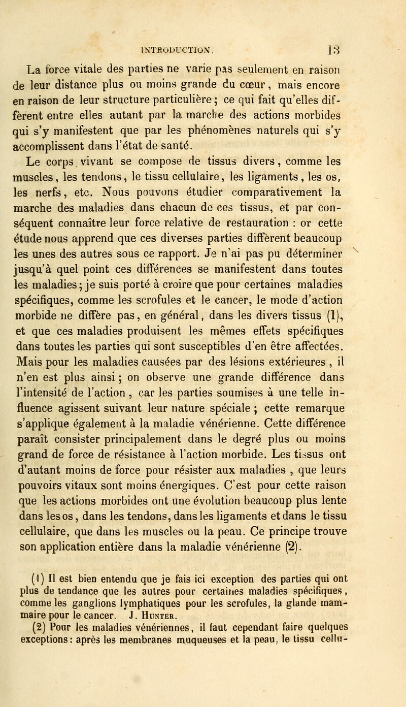 La force vitale des parties ne varie pas seulement en raison de leur distance plus ou moins grande du cœur, mais encore en raison de leur structure particulière ; ce qui fait qu'elles dif- fèrent entre elles autant par la marche des actions morbides qui s'y manifestent que par les phénomènes naturels qui s'y accomplissent dans l'état de santé. Le corps vivant se compose de tissus divers, comme les muscles, les tendons, le tissu cellulaire, les ligaments, les os, les nerfs, etc. Nous pouvons étudier comparativement la marche des maladies dans chacun de ces tissus, et par con- séquent connaître leur force relative de restauration : or cette étude nous apprend que ces diverses parties diffèrent beaucoup les unes des autres sous ce rapport. Je n'ai pas pu déterminer jusqu'à quel point ces différences se manifestent dans toutes les maladies; je suis porté à croire que pour certaines maladies spécifiques, comme les scrofules et le cancer, le mode d'action morbide ne diffère pas, en général, dans les divers tissus (1), et que ces maladies produisent les mêmes effets spécifiques dans toutes les parties qui sont susceptibles d'en être affectées. Mais pour les maladies causées par des lésions extérieures , il n'en est plus ainsi ; on observe une grande différence dans l'intensité de l'action, car les parties soumises à une telle in- fluence agissent suivant leur nature spéciale ; cette remarque s'applique également à la maladie vénérienne. Cette différence paraît consister principalement dans le degré plus ou moins grand de force de résistance à l'action morbide. Les tissus ont d'autant moins de force pour résister aux maladies , que leurs pouvoirs vitaux sont moins énergiques. C'est pour cette raison que les actions morbides ont une évolution beaucoup plus lente dans les os, dans les tendons, dans les ligaments et dans le tissu cellulaire, que dans les muscles ou la peau. Ce principe trouve son application entière dans la maladie vénérienne (2). (1) Il est bien entendu que je fais ici exception des parties qui ont plus de tendance que les autres pour certaiiies maladies spécifiques, comme les ganglions lympfiatiques pour les scrofules, la glande mam- maire pour le cancer. J. Hunter. (2) Pour les maladies vénériennes, il faut cependant faire quelques exceptions: après les membranes muqueuses et la peau, le tissu cellu-
