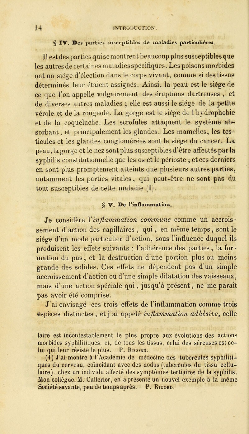 S IV. Des parties susceptibles de maladies particulières. Il est des parties qui se montrent beaucoup plus susceptibles que les autres de certaines maladies spécifiques. Les poisons morbides ont un siège d'élection dans le corps vivant, comme si des tissus déterminés leur étaient assignés. Ainsi, la peau est le siège de ce que l'on appelle vulgairement des éruptions dartreuses , et de diverses autres maladies ; elle est aussi le siège de la petite vérole et de la rougeole. La gorge est le siège de l'hydrophobie et de la coqueluche. Les scrofules attaquent le système ab- sorbant, et principalement les glandes. Les mamelles, les tes- ticules et les glandes conglomérées sont le siège du cancer. La peau, la gorge et le nez sont plus susceptibles d'être affectés par la syphilis constitutionnelle que les os et le périoste ; et ces derniers en sont plus promptement atteints que phisieurs autres parties, notamment les parties vitales, qui peut-être ne sont pas du tout susceptibles de cette maladie (1). § V. De l'inflamtaatioa. Je considère Vinflammation commune comme un accrois- sement d'action des capillaires , qui, en même temps, sont le siège d'un mode particulier d'action, sous l'influence duquel ils produisent les effets suivants : l'adhérence des parties, la for- mation du pus, et la destruction d'une portion plus ou moins grande des solides. Ces effets ne dépendent pas d'un simple accroissement d'action ou d'une simple dilatation des vaisseaux, mais d'une action spéciale qui, jusqu'à présent, ne me paraît pas avoir été comprise. J'ai envisagé ces trois effets de l'inflammation comme trois espèces distinctes , et j'ai appelé inflammation adhésive, celle laire est incontestablement le plus propre aux évolutions des actions morbides syphiliiiques, et, de tous les tissus, celui des séreuses est ce- lui qui leur résiste le plus. P. Ricord. (I) J'ai montré à l'Académie de médecine des tubercules syphiliti- ques du cerveau, coïncidant avec des nodus (tubercules du tissu cellu- laire) , chez un individu affecté des symptômes tertiaires de la syphilis. Mon collègue, M. Cullerier, en a présenté un nouvel exemple à la même Société savante, peu de temps après. P. Ricord.