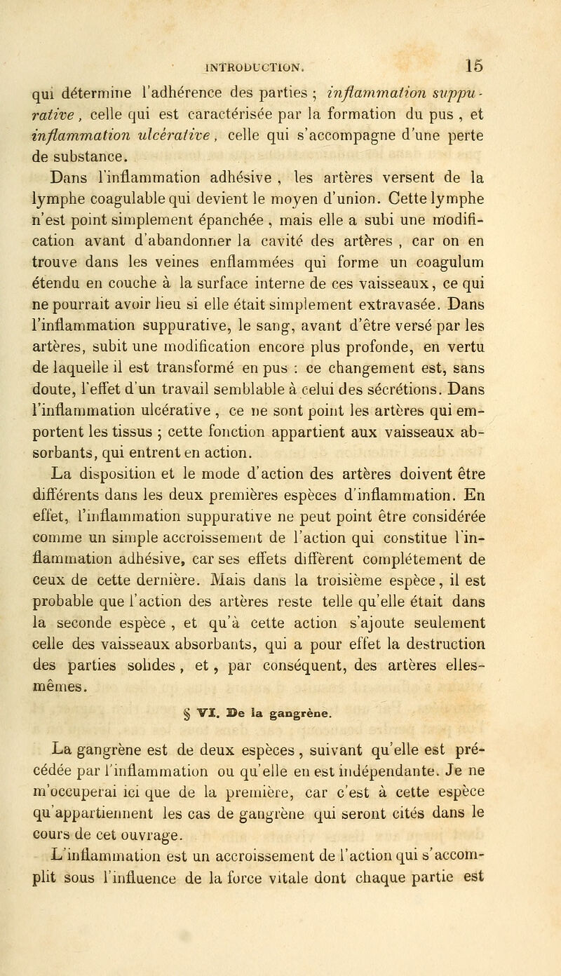 qui détermine l'adhérence des parties ; inflmnmation suppu- rative, celle qui est caractérisée par la formation du pus , et inflammation ulcéraiive, celle qui s'accompagne d'une perte de substance. Dans l'inflammation adhésive , les artères versent de la lymphe coagulable qui devient le moyen d'union. Cette lymphe n'est point simplement épanchée , mais elle a subi une modifi- cation avant d'abandonner la cavité des art^îres , car on en trouve dans les veines enflammées qui forme un coagulum étendu en couche à la surface interne de ces vaisseaux, ce qui ne pourrait avoir lieu si elle était simplement extravasée. Dans l'inflammation suppurative, le sang, avant d'être versé par les artères, subit une modification encore plus profonde, en vertu de laquelle il est transformé en pus : ce changement est, sans doute, reffet d'un travail semblable à celui des sécrétions. Dans l'inflammation ulcérative , ce ne sont point les artères qui em- portent les tissus ; cette fonction appartient aux vaisseaux ab- sorbants, qui entrent en action. La disposition et le mode d'action des artères doivent être différents dans les deux premières espèces d'inflammation. En effet, l'inflammation suppurative ne peut point être considérée comme un simple accroissement de l'action qui constitue l'in- flammation adhésive, car ses effets diffèrent complètement de ceux de cette dernière. Mais dans la troisième espèce, il est probable que l'action des artères reste telle qu'elle était dans la seconde espèce , et qu'à cette action s'ajoute seulement celle des vaisseaux absorbants, qui a pour effet la destruction des parties sohdes, et, par conséquent, des artères elles- mêmes. § VI. 3>e ia gangrène. La gangrène est de deux espèces , suivant qu'elle est pré- cédée par l'inflammation ou qu'elle en est indépendante. Je ne m'occuperai ici que de la première, car c'est à cette espèce qu'appartiennent les cas de gangrène qui seront cités dans le cours de cet ouvrage. L'inflammation est un accroissement de l'action qui s'accom- plit sous l'influence de la force vitale dont chaque partie est