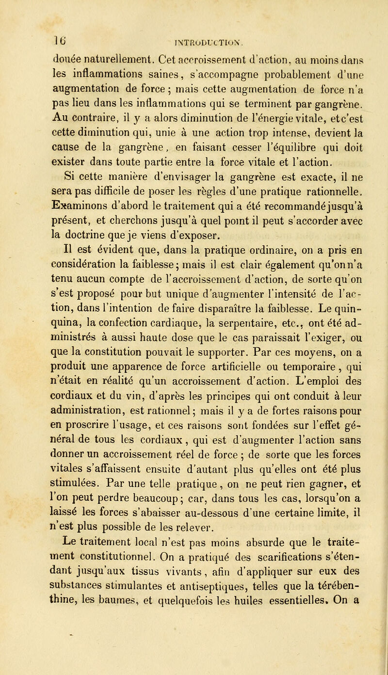 douée naturellement. Cet accroissement d'action, au moins dans les inflammations saines, s'accompagne probablement d'une augmentation de force ; mais cette augmentation de force n'a pas lieu dans les inflammations qui se terminent par gangrène. Au contraire, il y a alors diminution de l'énergie vitale, etc'est cette diminution qui, unie à une action trop intense, devient la cause de la gangrène, en faisant cesser l'équilibre qui doit exister dans toute partie entre la force vitale et l'action. Si cette manière d'envisager la gangrène est exacte, il ne sera pas difficile de poser les règles d'une pratique rationnelle. Examinons d'abord le traitement qui a été recommandéjusqu'à présent, et cherchons jusqu'à quel pomt il peut s'accorder avec la doctrine que je viens d'exposer. Il est évident que, dans la pratique ordinaire, on a pris en considération la faiblesse; mais il est clair également qu'on n'a tenu aucun compte de l'accroissement d'action, de sorte qu'on s'est proposé pour but unique d'augmenter l'intensité de l'ac- tion, dans l'intention de faire disparaître la faiblesse. Le quin- quina, la confection cardiaque, la serpentaire, etc., ont été ad- ministrés à aussi haute dose que le cas paraissait l'exiger, ou que la constitution pouvait le supporter. Par ces moyens, on a produit une apparence de force artificielle ou temporaire, qui n'était en réalité qu'un accroissement d'action. L'emploi des cordiaux et du vin, d'après les principes qui ont conduit à leur administration, est rationnel ; mais il y a de fortes raisons pour en proscrire l'usage, et ces raisons sont fondées sur l'effet gé- néral de tous les cordiaux, qui est d'augmenter l'action sans donner un accroissement réel de force ; de sorte que les forces vitales s'affaissent ensuite d'autant plus qu'elles ont été plus stimulées. Par une telle pratique, on ne peut rien gagner, et l'on peut perdre beaucoup; car, dans tous les cas, lorsqu'on a laissé les forces s'abaisser au-dessous d'une certaine limite, il n'est plus possible de les relever. Le traitement local n'est pas moins absurde que le traite- ment constitutionnel. On a pratiqué des scarifications s'éten- dant jusqu'aux tissus vivants, afin d'appliquer sur eux des substances stimulantes et antiseptiques, telles que la térében- thine, les baumes, et quelquefois les huiles essentielles. On a