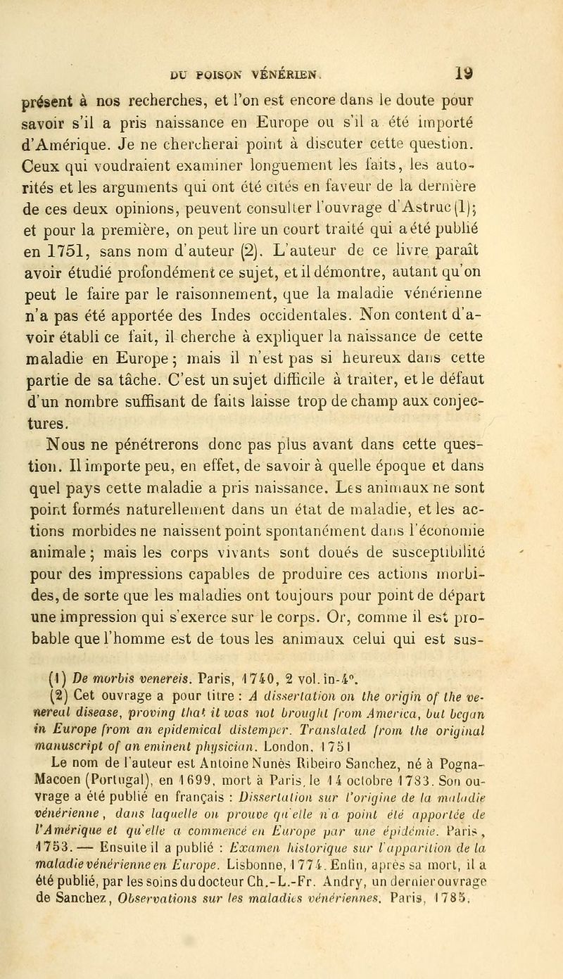 présent à nos recherches, et l'on est encore dans le doute pour savoir s'il a pris naissance en Europe ou s'il a été importé d'Amérique. Je ne chercherai point à discuter cette question. Ceux qui voudraient examiner longuement les i'aits, les auto- rités et les arguments qui ont été cités en faveur de la dernière de ces deux opinions, peuvent consulter l'ouvrage d'Astruc(l); et pour la première, on peut lire un court traité qui a été publié en 1751, sans nom d'auteur (2). L'auteur de ce livre paraît avoir étudié profondément ce sujet, et il démontre, autant qu'on peut le faire par le raisonnement, que la maladie vénérienne n'a pas été apportée des Indes occidentales. Non content d'a- voir établi ce fait, il cherche à expliquer la naissance de cette maladie en Europe; mais il n'est pas si heureux dans cette partie de sa tâche. C'est un sujet difficile à traiter, et le défaut d'un nombre suffisant de faits laisse trop de champ aux conjec- tures. Nous ne pénétrerons donc pas plus avant dans cette ques- tion. Il importe peu, en effet, de savoir à quelle époque et dans quel pays cette maladie a pris naissance. Les animaux ne sont point formés naturellement dans un état de maladie, et les ac- tions morbides ne naissent point spontanément dans l'économie animale; mais les corps vivants sont doués de susceptibilité pour des impressions capables de produire ces actions morbi- des, de sorte que les maladies ont toujours pour point de départ une impression qui s'exerce sur le corps. Or, comme il est pro- bable que l'homme est de tous les animaux celui qui est sus- (1) De morbis venereis. Paris, 1740, 2 voI.in-4''. (2) Cet ouvrage a pour litre : A (.Usaevlation on Ihe origin of Ihe ve- nereal diseuse, proving tha', il was not brouglU from America, but bcgan m Europe from an epidemical dislemptr. Translaled from Ihe original manuscript of an eminenl physician. London, 1751 Le nom de l'auteur est Antoine Nunès Ribeiro Sanchez, né à Pogna- Macoen (Portugal), en 1699, mort à Paris, le 14 octobre 1783. Son ou- vrage a été publié en français : Disserlution sur l'origine de la maladie vénérienne, dans laquelle on. prouve qu'elle n'a point été apportée de l'Amérique et quelle a commencé en Europe par une épidémie. Paris, 1753.— Ensuite il a publié : Examen historique sur lappariUon de la maladie vénérienne en Europe. Lisbonne, 1 774. Entin, après sa mort, il a été publié, par les soins du docteur Ch.-L.-Fr. Andry, un dernier ouvrage de Sanchez, Observations sur les maladies vénériennes, Paris, 1785.
