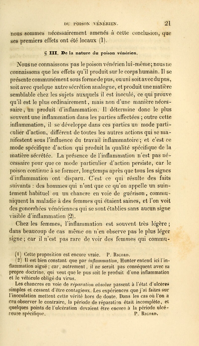 nous sommes nécessairement amenés à cette conclusion, que ses premiers effets ont été locaux (1). § III. I>e la nature du poison vénérien. Nous ne connaissons pas le poison vénérien lui-même; nous ne connaissons que les effets qu'il produit sur le corps humain. Il se présente communément sous formede pus, ouuni soit avec dupus, soitavec quelque autre sécrétion analogue, et produit une matière semblable chez les sujets auxquels il est inoculé, ce qui prouve qu'il est le plus ordinairement, mais non d'une manière néces- saire, un produit d'inflammation. Il détermine donc le plus souvent une inflammation dans les parties affectées ; outre cette inflammation, il se développe dans ces parties un mode parti- culier d'action, différent de toutes les autres actions qui se ma- nifestent sous l'influence du travail inflammatoire ; et c'est ce mode spécifique d'action qui produit la qualité spécifique de la matière sécrétée. La présence de l'inflammation n'est pas né- cessaire pour que ce mode particulier d'action persiste, car le poison continue à se former, longtemps après que tous les signes d'inflammation ont disparu. C'est ce qui résulte des faits suivants : des hommes qui n'ont que ce qu'on appelle un suin- tement habituel ou un chancre en voie de guérison, commu- niquent la maladie à des femmes qui étaient saines, et l'on voit des gonorrhées vénériennes qui se sont établies sans aucun signe visible d'inflammation (2). Chez les femmes, l'inflammation est souvent très légère ; dans beaucoup de cas même on n'en observe pas le plus léger signe ; car il n'est pas rare de voir des femmes qui commu- (1) Celte proposition est encore vraie. P. Ricord. (2) Il est bien constant que par hxflammalion, Hunter entend ici l'in- -flammation aiguë ; car, autrement, il ne serait pas conséquent avec sa propre doctrine, qui veut que le pus soit le produit d'une inflammation et Je véhicule obligé du virus. Les chancres en voie de réparalion absolue passent à l'état d'ulcères simples et cessent d'être contagieux. Les expériences que j'ai faites sur l'inoculation mettent cette vérité hors de doute. Dans les cas où l'on a cru observer le contraire, la période de réparation était incomplète, et quelques points de l'ulcération devaient être encore à la période ulcé- leuse spécifique. P. Ricord.