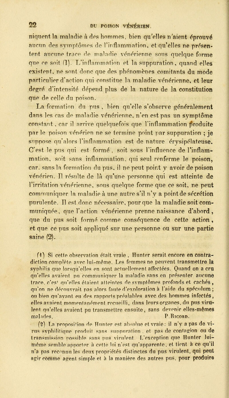 niquent la maladie à des hommes, bien qu'elles n'aient éprouvé aucun des symptômes de l'inflammation, et qu'elles ne pressen- tent aucune trace de maladie vénérienne sons quelque forme que ce soit (1). L'inflammation et la suppuration, quand elles existent, ne sont donc que des phénomènes comitants du mode particulier d'action qui constitue la maladie vénérienne, et leur degré d'intensité dépend plus de la nature de la constitution que de celle du poison. La formation du pus , bien qu'elle s'observe généralement dans les cas de maladie vénérienne, n'en est pas un symptôme constant, car il arrive quelquefois que l'inflammation ]$roduite par le poison vénérien ne se termine point par suppuration ; je suppose qu'alors l'inflammation est de nature érysipélateuse. C'est le pus qui est formé , soit sous l'influence de l'inflam- mation, soit sans inflammation, qui seul renferme le poison, car. sans la formation du pus, il ne peut point y avoir de poison vénérien. Il résulte de là qu'une personne qui est atteinte de l'irritation vénérienne, sous quelque fonne que ce soit, ne peut communiquer la maladie à une autre s'il n'y a point de sécrétion purulente. Il est donc nécessaire, pour que la maladie soit com- muniquée, que l'action vénérienne prenne naissance d'abord, que du pus soit formé comme conséquence de cette action, et que ce pus soit appliqué sur une personne ou sur une partie saine (2). fi) Si cette observation était vraie , Hnnter serait encore en contra- diclinn complète avec lui-même. Les femmes ne peuvent transmettre la syptiilis que lorsqu'elles pu sont aofupjlompnt alïectées. Quand on a cru qu'pllps avaipnt pn cnmmuniqnpr la maladie sans en présenter ancune IracR, o'ps* qn'pllps étaient atteintes rte svmptômes profonds et cachés , qu'on ne déronvrait pas alors fanlp ri'pxnlo''alion à l'aide du spéculum ; ou bien qu'avant pu dps rapports préalablps avec des hommes infectés, pIIps avaipnt mompntanpment reciipilli, dans jpursorofanes, du pus viru- lent qn'elles avaient pu transmettre ensuite, sans devpnir elles-mêmes mal-idps. PRicoRD. (2) La proposition rip Hnntpr pst absolue et vraie: il n'y a pas de vi- rus syphilitique produit sans suppuration . et pas de conta2:ion ou de transmission possible sans pus virulent L'excpption que Hunter lui- même semble apportpr à cptte loi n'pst qu'apparente, et tient à ce qu'il n'a pas reconnu les deux propriétés distinctes du pus virulent, qui peut agrir comme a^ent simple et à la manière des autres pus, pour produire