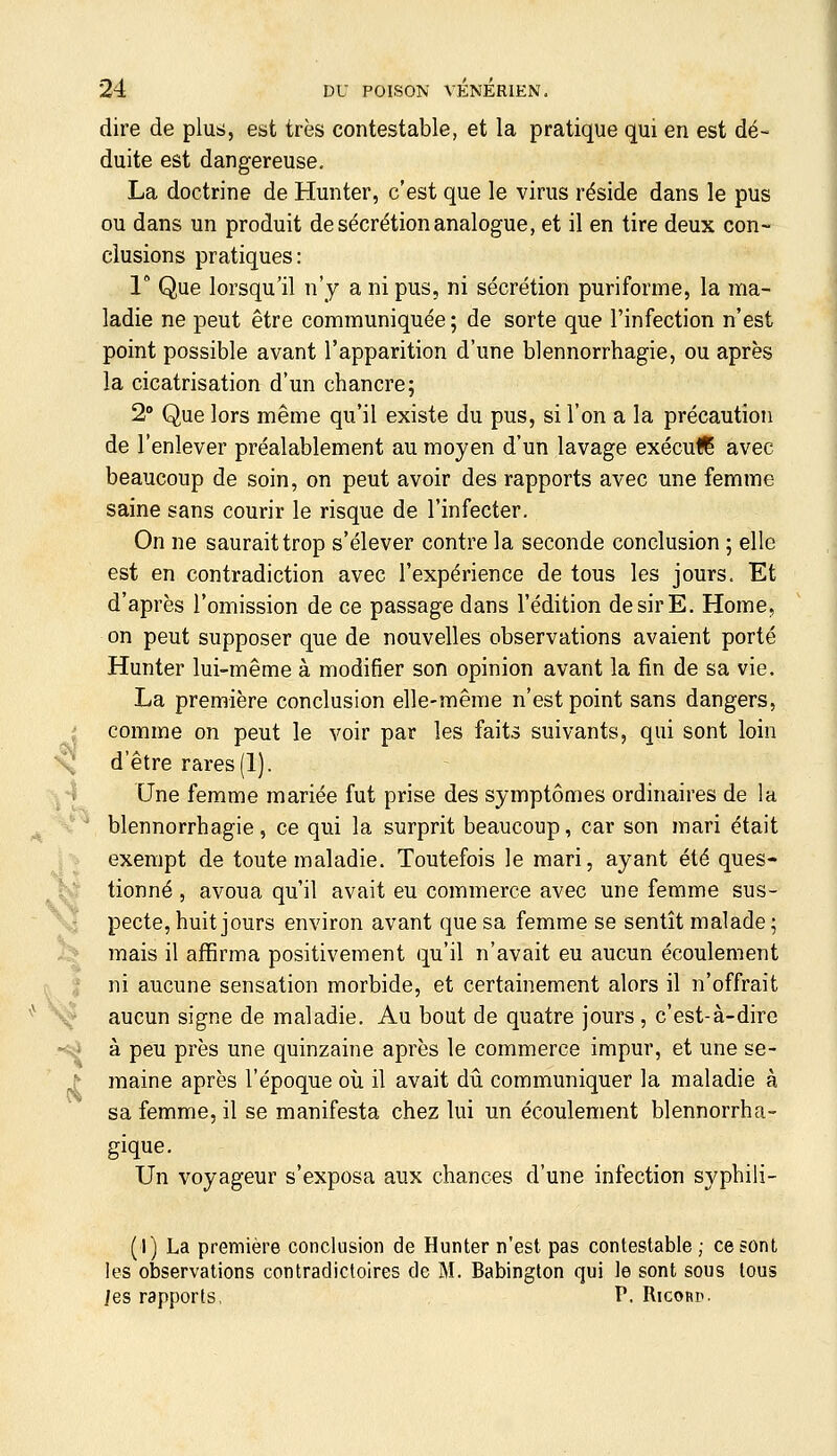 dire de plus, eut très contestable, et la pratique qui en est dé- duite est dangereuse, La doctrine de Hunter, c'est que le virus réside dans le pus ou dans un produit de sécrétion analogue, et il en tire deux con- clusions pratiques: 1° Que lorsqu'il n'y a ni pus, ni sécrétion puriforme, la ma- ladie ne peut être coramuniquée ; de sorte que l'infection n'est point possible avant l'apparition d'une blennorrhagie, ou après la cicatrisation d'un chancre; 2 Que lors même qu'il existe du pus, si l'on a la précaution de l'enlever préalablement au moyen d'un lavage exécul^ avec beaucoup de soin, on peut avoir des rapports avec une femme saine sans courir le risque de l'infecter. On ne saurait trop s'élever contre la seconde conclusion ; elle est en contradiction avec l'expérience de tous les jours. Et d'après l'omission de ce passage dans l'édition de sir E, Home, on peut supposer que de nouvelles observations avaient porté Hunter lui-même à modifier son opinion avant la fin de sa vie. La première conclusion elle-même n'est point sans dangers, comme on peut le voir par les faits suivants, qui sont loin d'être rares(1). I Une femme mariée fut prise des symptômes ordinaires de la ' blennorrhagie, ce qui la surprit beaucoup, car son mari était exempt de toute maladie. Toutefois le mari, ayant été ques- hj' tionné , avoua qu'il avait eu commerce avec une femme sus- \j pecte, huit jours environ avant que sa femme se sentît malade ; i.]> mais il affirma positivement qu'il n'avait eu aucun écoulement ni aucune sensation morbide, et certainement alors il n'offrait aucun signe de maladie. Au bout de quatre jours , c'est-à-dire *<^ à peu près une quinzaine après le commerce impur, et une se- ^ raaine après l'époque où il avait dii communiquer la maladie à sa femme, il se manifesta chez lui un écoulement blennorrha- Un voyageur s'exposa aux chances d'une infection syphili- (1) La première conclusion de Hunter n'est pas contestable ; ce sont les observations contradictoires de M. Babington qui le sont sous tous les rapports, P. Ricord. é