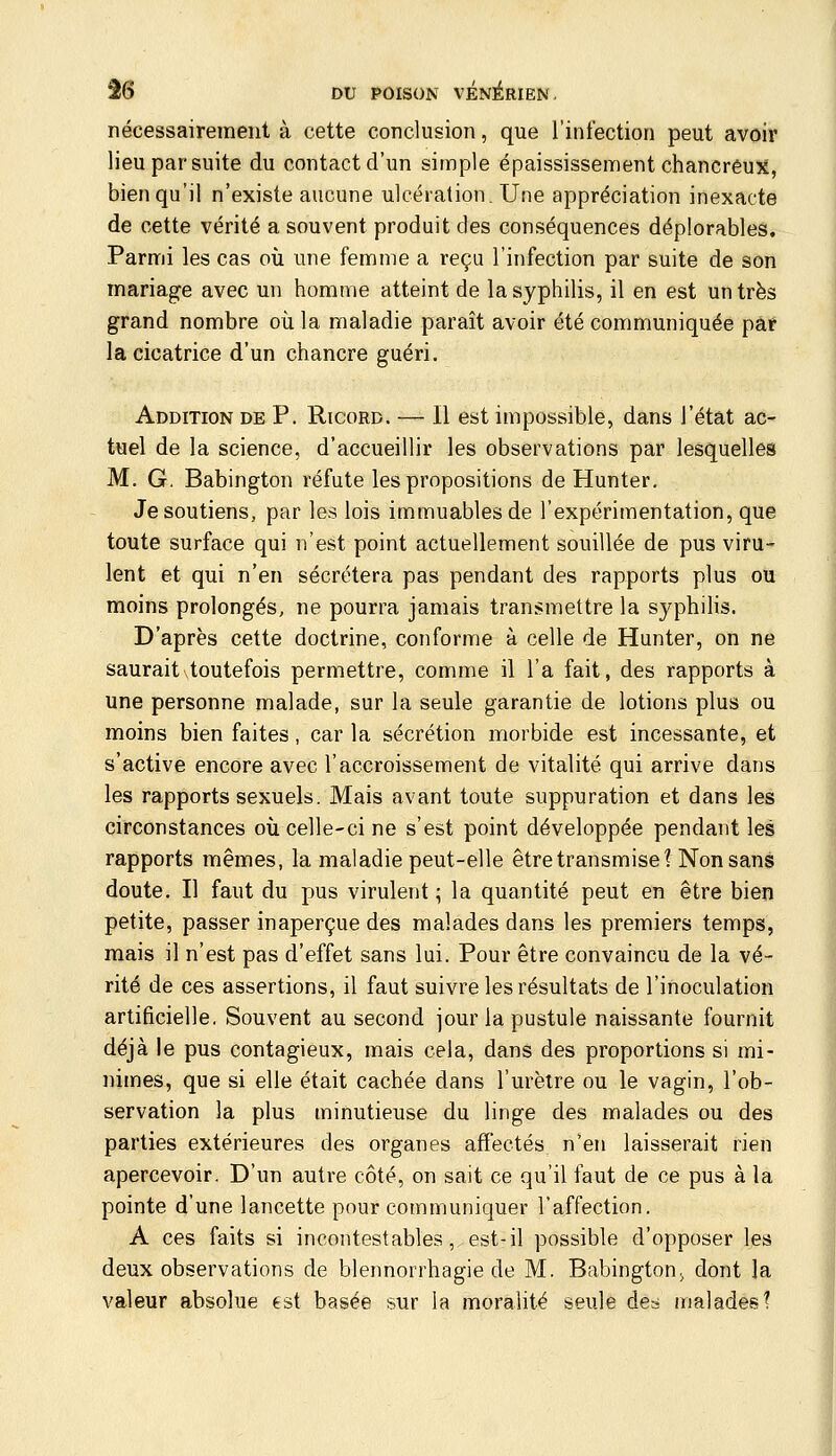 nécessairement à cette conclusion, que l'infection peut avoir lieu par suite du contact d'un simple épaississement chancrêux, bien qu'il n'existe aucune ulcération. Une appréciation inexacte de cette vérité a souvent produit des conséquences déplorables. Parmi les cas où une femme a reçu l'infection par suite de son mariage avec un homme atteint de la syphilis, il en est un très grand nombre oii la maladie paraît avoir été communiquée par la cicatrice d'un chancre guéri. Addition de P. Ricord. — Il est impossible, dans l'état ac- tuel de la science, d'accueillir les observations par lesquelles M. G, Babington réfute les propositions de Hunter, Je soutiens, par les lois immuables de l'expérimentation, que toute surface qui n'est point actuellement souillée de pus viru- lent et qui n'en sécrétera pas pendant des rapports plus ou moins prolongés, ne pourra jamais transmettre la syphilis. D'après cette doctrine, conforme à celle de Hunter, on ne saurait\toutefois permettre, comme il l'a fait, des rapports à une personne malade, sur la seule garantie de lotions plus ou moins bien faites, car la sécrétion morbide est incessante, et s'active encore avec l'accroissement de vitalité qui arrive dans les rapports sexuels. Mais avant toute suppuration et dans les circonstances où celle-ci ne s'est point développée pendant les rapports mêmes, la maladie peut-elle être transmise? Non sans doute. Il faut du pus virulent ; la quantité peut en être bien petite, passer inaperçue des malades dans les premiers temps, mais il n'est pas d'effet sans lui. Pour être convaincu de la vé- rité de ces assertions, il faut suivre les résultats de l'inoculation artificielle, Souvent au second jour la pustule naissante fournit déjà le pus contagieux, mais cela, dans des proportions si mi- nimes, que si elle était cachée dans l'urètre ou le vagin, l'ob- servation la plus minutieuse du linge des malades ou des parties extérieures des organes affectés n'en laisserait rien apercevoir. D'un autre côté, on sait ce qu'il faut de ce pus à la pointe d'une lancette pour communiquer l'affection. A ces faits si incontestables, est-il possible d'opposer les deux observations de blennorrhagie de M. BabingtoU; dont la valeur absolue est basée sur la moralité seule de-i malades!