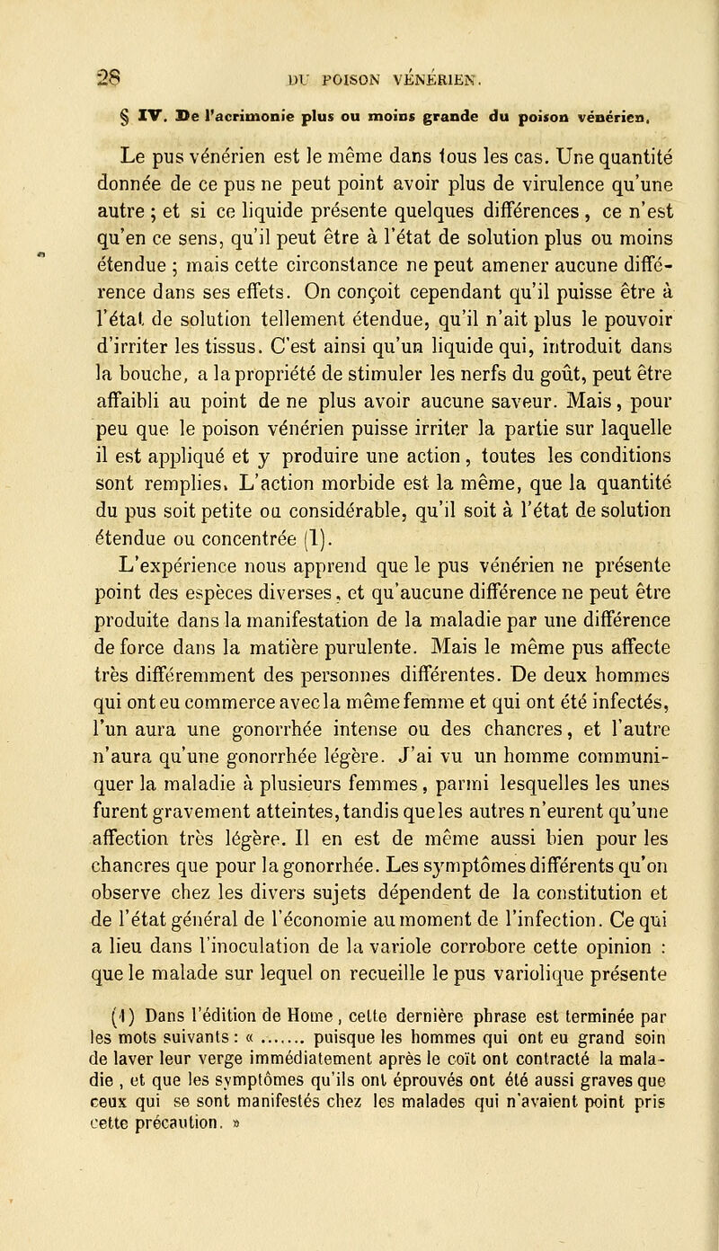 § IV. Se l'acrimonie plus ou moins grande du poison vénérien. Le pus vénérien est le même dans tous les cas. Une quantité donnée de ce pus ne peut point avoir plus de virulence qu'une autre ; et si ce liquide présente quelques différences , ce n'est qu'en ce sens, qu'il peut être à l'état de solution plus ou moins étendue ; mais cette circonstance ne peut amener aucune diffé- rence dans ses effets. On conçoit cependant qu'il puisse être à l'étal, de solution tellement étendue, qu'il n'ait plus le pouvoir d'irriter les tissus. C'est ainsi qu'un liquide qui, introduit dans la bouche, a la propriété de stimuler les nerfs du goût, peut être affaibli au point de ne plus avoir aucune saveur. Mais, pour peu que le poison vénérien puisse irriter la partie sur laquelle il est appliqué et y produire une action, toutes les conditions sont remplies. L'action morbide est la même, que la quantité du pus soit petite oq considérable, qu'il soit à l'état de solution étendue ou concentrée (1). L'expérience nous apprend que le pus vénérien ne présente point des espèces diverses, et qu'aucune différence ne peut être produite dans la manifestation de la maladie par une différence de force dans la matière purulente. Mais le même pus affecte très différemment des personnes différentes. De deux hommes qui ont eu commerce avec la même femme et qui ont été infectés, l'un aura une gonorrhée intense ou des chancres, et l'autre n'aura qu'une gonorrhée légère. J'ai vu un homme communi- quer la maladie à plusieurs femmes, parmi lesquelles les unes furent gravement atteintes, tandis queles autres n'eurent qu'une affection très légère. Il en est de même aussi bien pour les chancres que pour la gonorrhée. Les symptômes différents qu'on observe chez les divers sujets dépendent de la constitution et de l'état général de l'économie au moment de l'infection. Ce qui a lieu dans l'inoculation de la variole corrobore cette opinion : que le malade sur lequel on recueille le pus variolique présente (1) Dans l'édition de Home, celte dernière phrase est terminée par les mots suivants : « puisque les hommes qui ont eu grand soin de laver leur verge immédiatement après le coït ont contracté la mala- die , et que les symptômes qu'ils ont éprouvés ont été aussi graves que ceux qui se sont manifestés chez les malades qui n'avaient point pris cette précaution. »