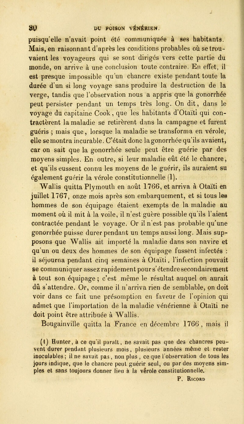 puisqu'elle n'avait point été communiquée à ses habitants. Mais, en raisonnant d'après les conditions probables où se trou- vaient les voyageurs qui se sont dirigés vers cette partie du monde, on arrive à une conclusion toute contraire. En effet, il est presque impossible qu'un chancre existe pendant toute la durée d'un si long voyage sans produire la destruction de la verge, tandis que l'observation nous a appris que la gonorrhée peut persister pendant un temps très long. On dit, dans le voyage du capitaine Cook, que les habitants d'Otaïti qui con- tractèrent la maladie se retirèrent dans la campagne et furent guéris ; mais que, lorsque la maladie se transforma en vérole, elle se montra incurable. C'était donc la gonorrhée qu'ils avaient, car on sait que la gonorrhée seule peut être guérie par des moyens simples. En outre, si leur maladie eût été le chancre, et qu'ils eussent connu les moyens de le guérir, ils auraient su également guérir la vérole constitutionnelle (1). Wallis quitta Plymouth en août 1766, et arriva à Otaïti en juillet 1767, onze mois après son embarquement, et si tous les hommes de son équipage étaient exempts de la maladie au moment où il mit à la voile, il n'est guère possible qu'ils l'aient contractée pendant le voyage. Or il n'est pas probable qu'une gonorrhée puisse durer pendant un temps aussi long. Mais sup- posons que Wallis ait importé la maladie dans son navire et qu'un ou deux des hommes de son équipage fussent infectés : il séjourna pendant cinq semaines à Otaïti, l'infection pouvait se communiquer assez rapidement pours'étendre secondairement ^ tout son équipage ; c'est même le résultat auquel on aurait dû s'attendre. Or, comme il n'arriva rien de semblable, on doit voir dans ce fait une présomption en faveur de l'opinion qui admet que l'importation de la maladie vénérienne à Otaïti ne doit point être attribuée à Wallis. Bougainville quitta la France en décembre 1766, mais il (1) Hunter, à ce qu'il paraît, ne savait pas que des chancres peu- vent durer pendant plusieurs mois, plusieurs années même et rester inoculables; il ne savait pas, non plus , ce que l'observation de tous les jQurs indique, que le chancre peut guérir seul, ou par des moyens sim- ples et sans toujours donner lieu à la vérole constitutionnelle. P. RlCORD