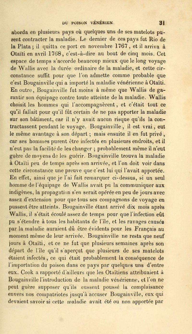 aborda en plusieurs pays où quelques uns de ses matelots pu- rent contracter la maladie. Le dernier de ces pays fut Rio de la Plata; il quitta ce port en novembre 1767, et il arriva à Otaïti en avril 1768, c'est-à-dire au bout de cinq mois. Cet espace de temps s'accorde beaucoup mieux que le long voyage de Wallis avec la durée ordinaire de la maladie, et cette cir- constance suffit pour que l'on admette comme probable que c'est Bougainville qui a importé la maladie vénérienne à Otaïti. En outre, Bougainville fut moins à même que Wallis de ga- rantir son équipage contre toute atteinte de la maladie. Wallis choisit les hommes qui l'accompagnèrent, et c'était tout ce qu'il fallait pour qu'il fût certain de ne pas apporter la maladie sur son bâtiment, car il n'y avait aucun risque qu'ils la con- tractassent pendant le voyage. Bougainville , il est vrai, eut le même avantage à son départ ; mais ensuite il en fut privé, car ses hommes purent être infectés en plusieurs endroits, et il n'eut pas la facilité de les changer ; probablement même il n'eut guère de moyens de les guérir. Bougainville trouva la maladie à Otaïti peu de temps après son arrivée, et l'on doit voir dans cette circonstance une preuve que c'est lui qui l'avait apportée. En effet, ainsi que je l'ai fait remarquer ci-dessus, si un seul homme de l'équipage de Wallis avait pu la communiquer aux indigènes, la propagation s'en serait opérée en peu de jours avec assez d'extension pour que tous ses compagnons de voyage en pussent être atteints. Bougainville étant arrivé dix mois après Wallis, il s'était écoulé assez de temps pour que l'infection eût pu s'étendre à tous les habitants de l'île, et les ravages causés par la maladie auraient dû être évidents pour les Français au moment même de leur arrivée. Bougainville ne resta que neuf jours à Otaïti, et ce ne fat que plusieurs semaines après son départ de l'île qu'il s'aperçut que plusieurs de ses matelots étaient infectés, ce qui était probablement la conséquence de l'importation du poison dans ce pays par quelques uns d'entre eux. Cook a rapporté d'ailleurs que les Otaïtiens attribuaient à Bougainville l'introduction de la maladie vénérienne, et l'on ne peut guère supposer qu'ils eussent poussé la complaisance envers nos compatriotes jusqu'à accuser Bougainville, eux qui devaient savoir si cette maladie avait été ou non apportée par