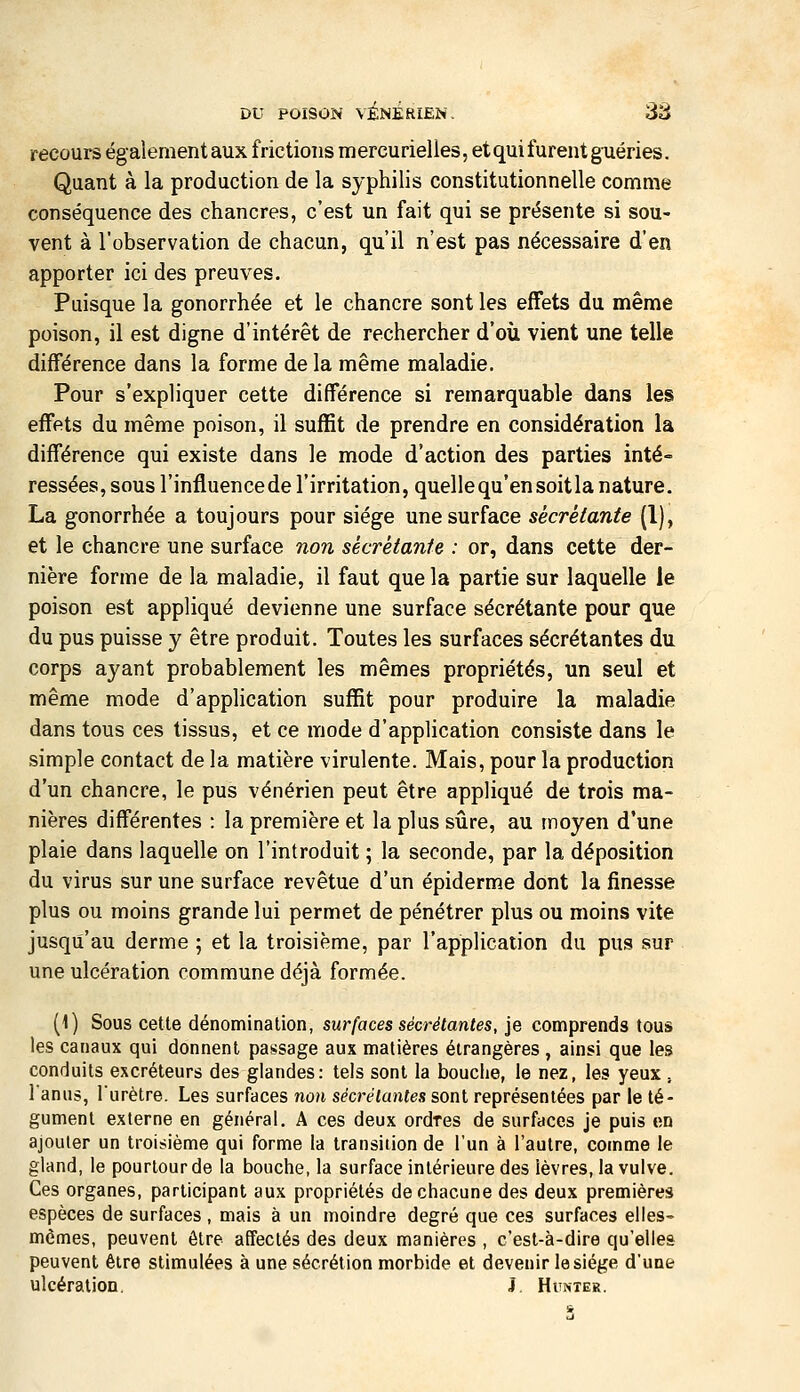 recours ëgaîementaux frictions mercurielles, etquifurentg-uéries. Quant à la production de la syphilis constitutionnelle comme conséquence des chancres, c'est un fait qui se présente si sou- vent à l'observation de chacun, qu'il n'est pas nécessaire d'en apporter ici des preuves. Puisque la gonorrhée et le chancre sont les effets du même poison, il est digne d'intérêt de rechercher d'où vient une telle différence dans la forme de la même maladie. Pour s'expliquer cette différence si remarquable dans les effets du même poison, il suffit de prendre en considération la différence qui existe dans le mode d'action des parties inté- ressées, sous l'influencede l'irritation, quelle qu'en soit la nature. La gonorrhée a toujours pour siège une surface sécrétante (1), et le chancre une surface non sécrétante : or, dans cette der- nière forme de la maladie, il faut que la partie sur laquelle le poison est appliqué devienne une surface sécrétante pour que du pus puisse y être produit. Toutes les surfaces sécrétantes du corps ayant probablement les mêmes propriétés, un seul et même mode d'application suffit pour produire la maladie dans tous ces tissus, et ce mode d'application consiste dans le simple contact de la matière virulente. Mais, pour la production d'un chancre, le pus vénérien peut être appliqué de trois ma- nières différentes : la première et la plus sûre, au moyen d'une plaie dans laquelle on l'introduit ; la seconde, par la déposition du virus sur une surface revêtue d'un épiderme dont la finesse plus ou moins grande lui permet de pénétrer plus ou moins vite jusqu'au derme ; et la troisième, par l'application du pus sur une ulcération commune déjà formée. (1) Sous cette dénomination, surfaces sécrétantes, je comprends tous les canaux qui donnent passage aux matières étrangères , ainsi que les conduits excréteurs des glandes: tels sont la bouche, le nez, les yeux , l'anus, Turètre. Les surfaces non sécrétantes sont représentées par le té- gument externe en général, A ces deux ordres de surfaces je puis en ajouter un troisième qui forme la transition de l'un à l'autre, comme le gland, le pourtour de la bouche, la surface intérieure des lèvres, la vulve. Ces organes, participant aux propriétés de chacune des deux premières espèces de surfaces , mais à un moindre degré que ces surfaces elles- mêmes, peuvent être affectés des deux manières , c'est-à-dire qu'elles peuvent être stimulées à une sécrétion morbide et devenir le siège d'une ulcération. i Hunter.