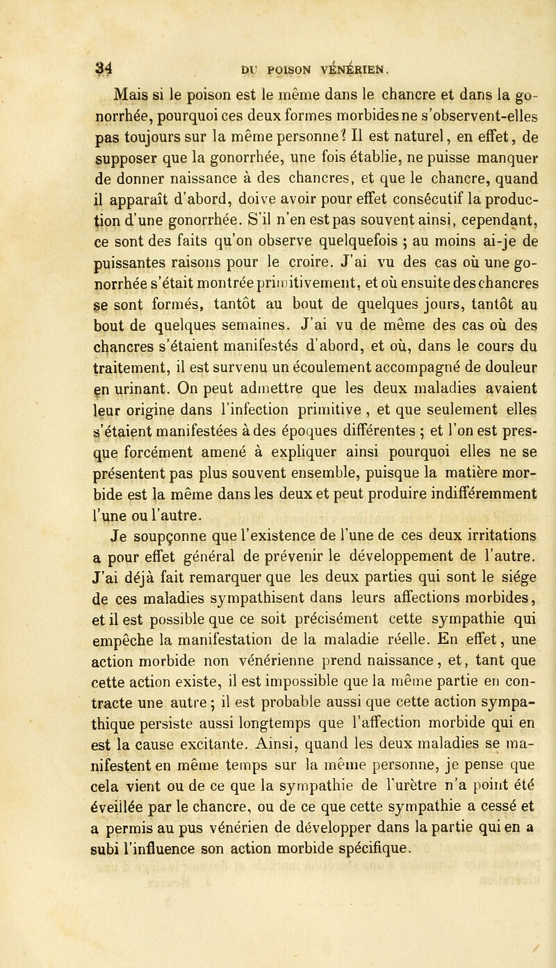 Mais si le poison est le même dans le chancre et dans la go- norrhée, pourquoi ces deux formes morbides ne s'observent-elles pas toujours sur la même personne? Il est naturel, en effet, de supposer que la gonorrhée, une fois établie, ne puisse manquer de donner naissance à des chancres, et que le chancre, quand il apparaît d'abord, doive avoir pour effet consécutif la produc- tion d'une gonorrhée. S'il n'en est pas souvent ainsi, cependant, ce sont des faits qu'on observe quelquefois ; au moins ai-je de puissantes raisons pour le croire. J'ai vu des cas où une go- norrhée s'était montrée primitivement, et où ensuite des chancres se sont formés, tantôt au bout de quelques jours, tantôt au bout de quelques semaines. J'ai vu de même des cas où des chancres s'étaient manifestés d'abord, et où, dans le cours du traitement, il est survenu un écoulement accompagné de douleur en urinant. On peut admettre que les deux maladies avaient leur origine dans l'infection primitive , et que seulement elles s'étaient manifestées à des époques différentes ; et l'on est pres- que forcément amené à expliquer ainsi pourquoi elles ne se présentent pas plus souvent ensemble, puisque la matière mor- bide est la même dans les deux et peut produire indifféremment l'une ou l'autre. Je soupçonne que l'existence de l'une de ces deux irritations a pour effet général de prévenir le développement de l'autre. J'ai déjà fait remarquer que les deux parties qui sont le siège de ces maladies sympathisent dans leurs affections morbides, et il est possible que ce soit précisément cette sympathie qui empêche la manifestation de la maladie réelle. En effet, une action morbide non vénérienne prend naissance, et, tant que cette action existe, il est impossible que la même partie en con- tracte une autre ; il est probable aussi que cette action sympa- thique persiste aussi longtemps que l'affection morbide qui en est la cause excitante. Ainsi, quand les deux maladies se ma- nifestent en même temps sur la même personne, je pense que cela vient ou de ce que la sympathie de l'urètre n'a point été éveillée par le chancre, ou de ce que cette sympathie a cessé et a permis au pus vénérien de développer dans la partie qui en a subi l'influence son action morbide spécifique.