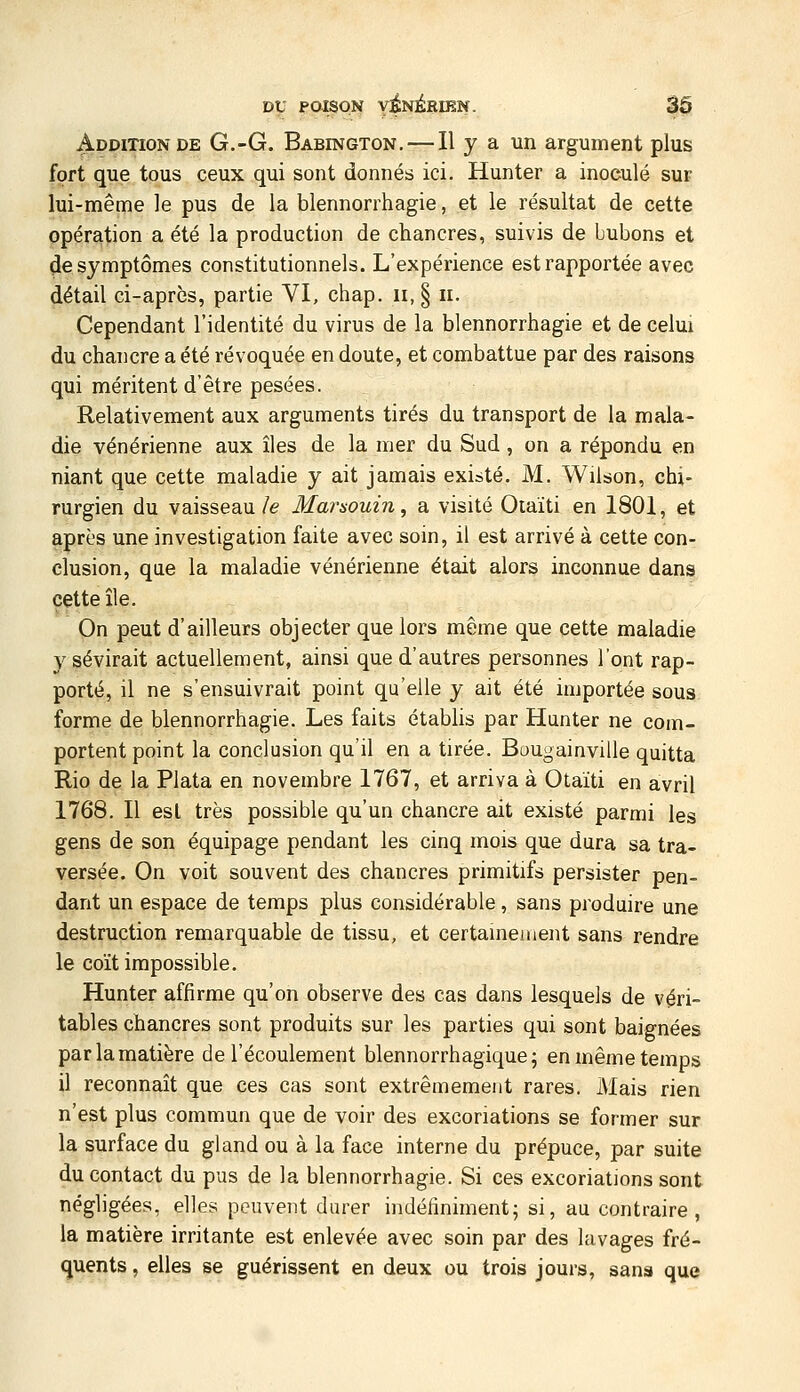 Addition DE G.-G, Babington. — Il y a un argument plus fort que tous ceux qui sont donnés ici. Hunter a inoculé sur lui-même le pus de la blennorrhagie, et le résultat de cette opération a été la production de chancres, suivis de bubons et ^e symptômes constitutionnels. L'expérience est rapportée avec détail ci-après, partie VI, chap. ii, § ii. Cependant l'identité du virus de la blennorrhagie et de celui du chancre a été révoquée en doute, et combattue par des raisons qui méritent d'être pesées. Relativement aux arguments tirés du transport de la mala- die vénérienne aux îles de la mer du Sud, on a répondu en niant que cette maladie y ait jamais existé. M. Wilson, chi- rurgien du vaisseau/e Marsouin, a visité Oiaïti en 1801, et après une investigation faite avec soin, il est arrivé à cette con- clusion, que la maladie vénérienne était alors inconnue dans cette île. On peut d'ailleurs objecter que lors même que cette maladie y sévirait actuellement, ainsi que d'autres personnes l'ont rap- porté, il ne s'ensuivrait point qu'elle y ait été importée sous forme de blennorrhagie. Les faits établis par Hunter ne com- portent point la conclusion qu'il en a tirée. Bougainville quitta Rio de la Plata en novembre 1767, et arriva à Otaïti en avril 1768. Il esl très possible qu'un chancre ait existé parmi les gens de son équipage pendant les cinq mois que dura sa tra- versée. On voit souvent des chancres primitifs persister pen- dant un espace de temps plus considérable, sans produire une destruction remarquable de tissu, et certainement sans rendre le coït impossible. Hunter affirme qu'on observe des cas dans lesquels de véri- tables chancres sont produits sur les parties qui sont baignées par la matière de l'écoulement blennorrhagique; en même temps il reconnaît que ces cas sont extrêmement rares. Mais rien n'est plus commun que de voir des excoriations se former sur la surface du gland ou à la face interne du prépuce, par suite du contact du pus de la blennorrhagie. Si ces excoriations sont négligées, elles peuvent durer indéfiniment; si, au contraire, la matière irritante est enlevée avec soin par des lavages fré- quents , elles se guérissent en deux ou trois jours, sans que