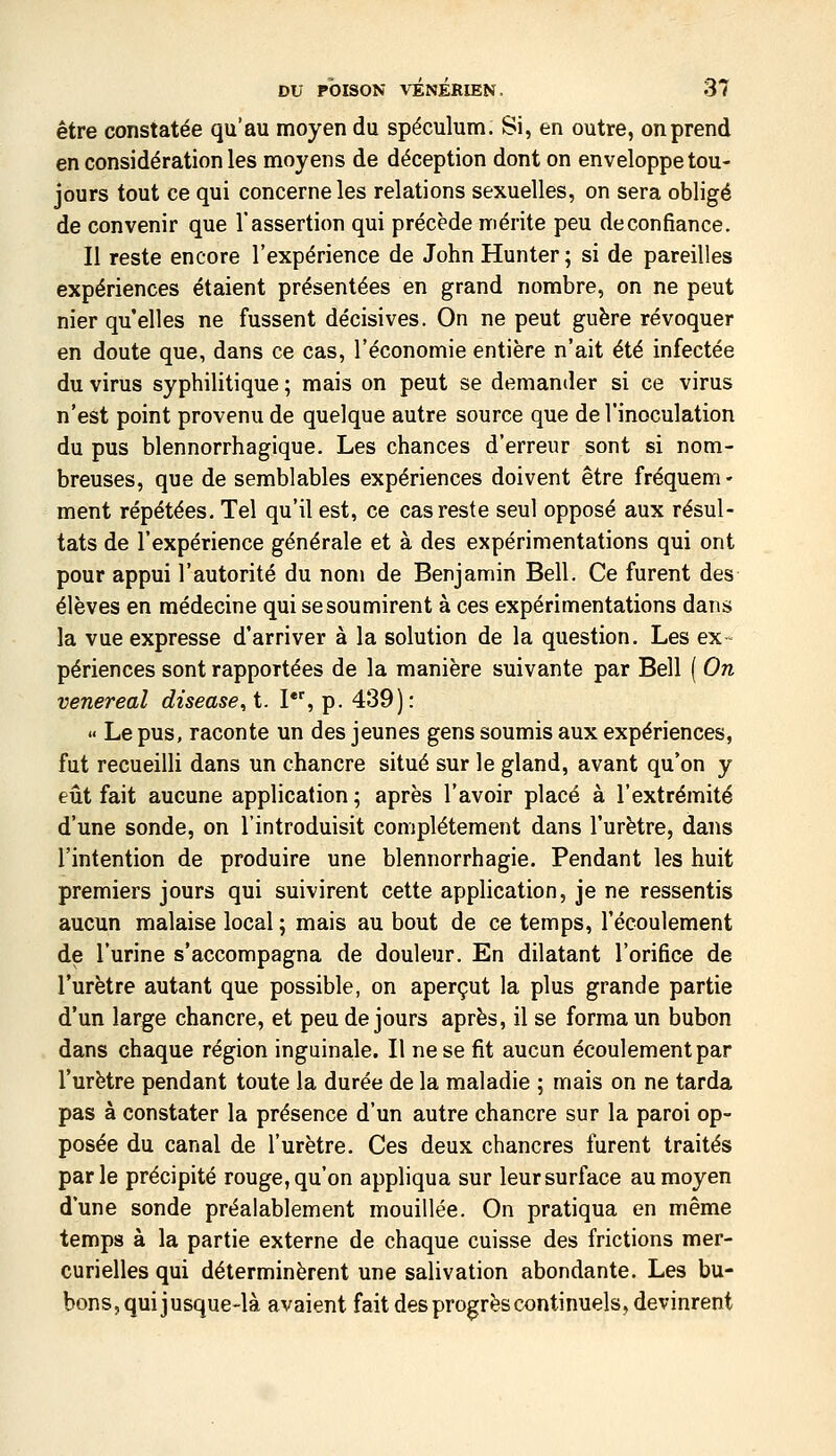être constatée qu'au moyen du spéculum. Si, en outre, on prend en considération les moyens de déception dont on enveloppe tou- jours tout ce qui concerne les relations sexuelles, on sera obligé de convenir que l'assertion qui précède nriérite peu de confiance. Il reste encore l'expérience de John Hunter ; si de pareilles expériences étaient présentées en grand nombre, on ne peut nier qu elles ne fussent décisives. On ne peut guère révoquer en doute que, dans ce cas, l'économie entière n'ait été infectée du virus syphilitique ; mais on peut se demander si ce virus n'est point provenu de quelque autre source que de l'inoculation du pus blennorrhagique. Les chances d'erreur sont si nom- breuses, que de semblables expériences doivent être fréquem- ment répétées. Tel qu'il est, ce cas reste seul opposé aux résul- tats de l'expérience générale et à des expérimentations qui ont pour appui l'autorité du nom de Benjamin Bell. Ce furent des élèves en médecine qui se soumirent à ces expérimentations dans la vue expresse d'arriver à la solution de la question. Les ex- périences sont rapportées de la manière suivante par Bell ( On venereal disease, t. I, p. 439): » Le pus, raconte un des jeunes gens soumis aux expériences, fut recueilli dans un chancre situé sur le gland, avant qu'on y eût fait aucune application ; après l'avoir placé à l'extrémité d'une sonde, on l'introduisit complètement dans l'urètre, dans l'intention de produire une blennorrhagie. Pendant les huit premiers jours qui suivirent cette application, je ne ressentis aucun malaise local ; mais au bout de ce temps, l'écoulement de l'urine s'accompagna de douleur. En dilatant l'orifice de l'urètre autant que possible, on aperçut la plus grande partie d'un large chancre, et peu de jours après, il se forma un bubon dans chaque région inguinale. Il ne se fit aucun écoulement par l'urètre pendant toute la durée de la maladie ; mais on ne tarda pas à constater la présence d'un autre chancre sur la paroi op- posée du canal de l'urètre. Ces deux chancres furent traités parle précipité rouge, qu'on appliqua sur leur surface au moyen d'une sonde préalablement mouillée. On pratiqua en même temps à la partie externe de chaque cuisse des frictions mer- curielles qui déterminèrent une salivation abondante. Les bu- bons, qui jusque-là avaient fait des progrès continuels, devinrent