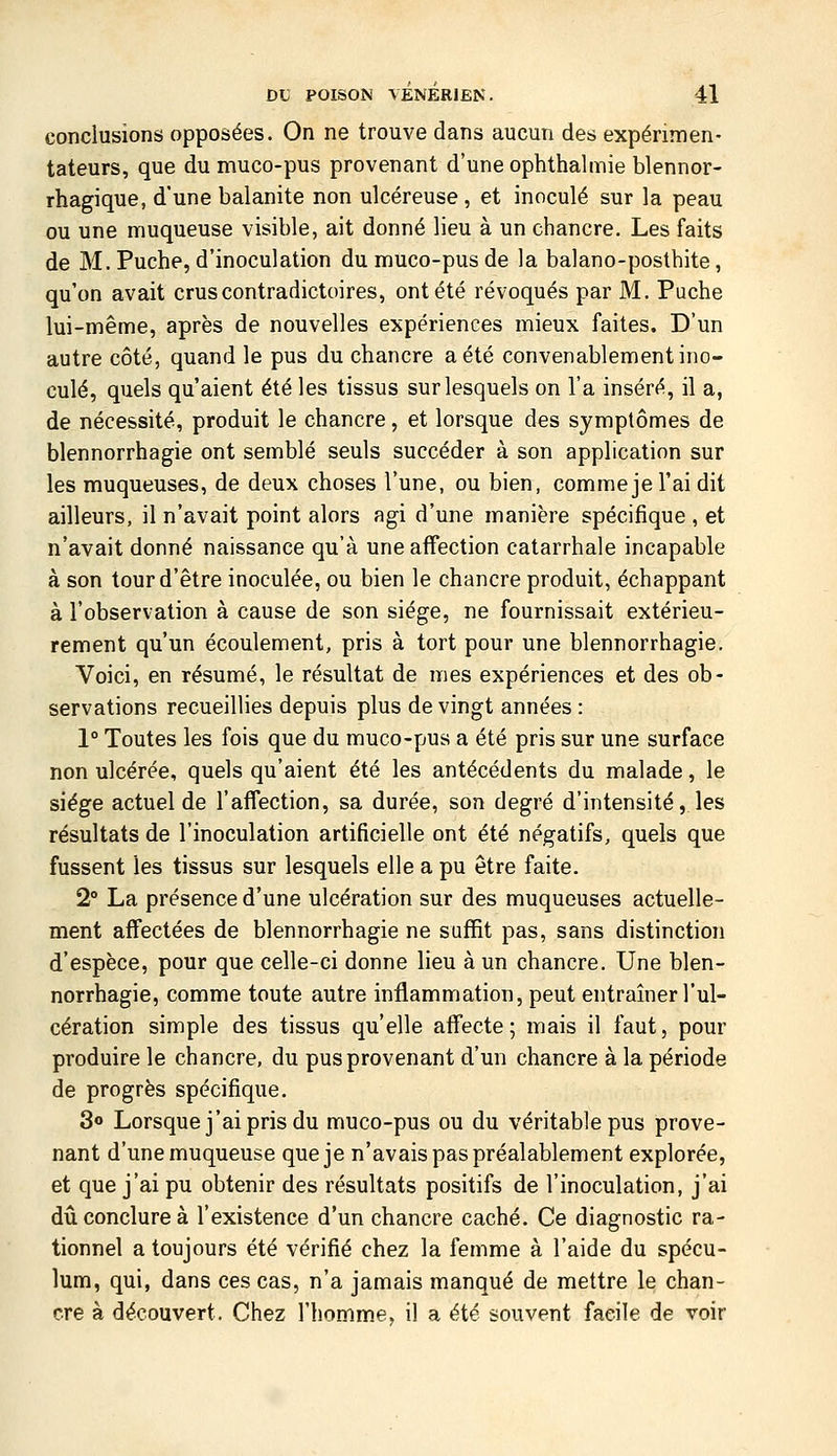 conclusions opposées. On ne trouve dans aucun des expérimen- tateurs, que du muco-pus provenant d'une ophthalmie blennor- rhagique, d'une balanite non ulcéreuse , et inoculé sur la peau ou une muqueuse visible, ait donné lieu à un chancre. Les faits de M. Puche, d'inoculation du muco-pus de la balano-posthite, qu'on avait crus contradictoires, ont été révoqués par M. Puche lui-même, après de nouvelles expériences mieux faites. D'un autre côté, quand le pus du chancre a été convenablement ino- culé, quels qu'aient été les tissus sur lesquels on l'a inséré, il a, de nécessité, produit le chancre, et lorsque des symptômes de blennorrhagie ont semblé seuls succéder à son application sur les muqueuses, de deux choses l'une, ou bien, commeje l'ai dit ailleurs, il n'avait point alors agi d'une manière spécifique , et n'avait donné naissance qu'à une affection catarrhale incapable à son tour d'être inoculée, ou bien le chancre produit, échappant à l'observation à cause de son siège, ne fournissait extérieu- rement qu'un écoulement, pris à tort pour une blennorrhagie. Voici, en résumé, le résultat de mes expériences et des ob- servations recueillies depuis plus de vingt années : 1° Toutes les fois que du muco-pus a été pris sur une surface non ulcérée, quels qu'aient été les antécédents du malade, le siège actuel de l'affection, sa durée, son degré d'intensité, les résultats de l'inoculation artificielle ont été négatifs, quels que fussent les tissus sur lesquels elle a pu être faite. 2° La présence d'une ulcération sur des muqueuses actuelle- ment affectées de blennorrhagie ne suffit pas, sans distinction d'espèce, pour que celle-ci donne lieu à un chancre. Une blen- norrhagie, comme toute autre inflammation, peut entraîner l'ul- cération simple des tissus qu'elle affecte; mais il faut, pour produire le chancre, du pus provenant d'un chancre à la période de progrès spécifique. 3o Lorsque j'ai pris du muco-pus ou du véritable pus prove- nant d'une muqueuse que je n'avais pas préalablement explorée, et que j'ai pu obtenir des résultats positifs de l'inoculation, j'ai dû conclure à l'existence d'un chancre caché. Ce diagnostic ra- tionnel a toujours été vérifié chez la femme à l'aide du spécu- lum, qui, dans ces cas, n'a jamais manqué de mettre le chan- cre à découvert. Chez l'homme, il a été souvent facile de voir