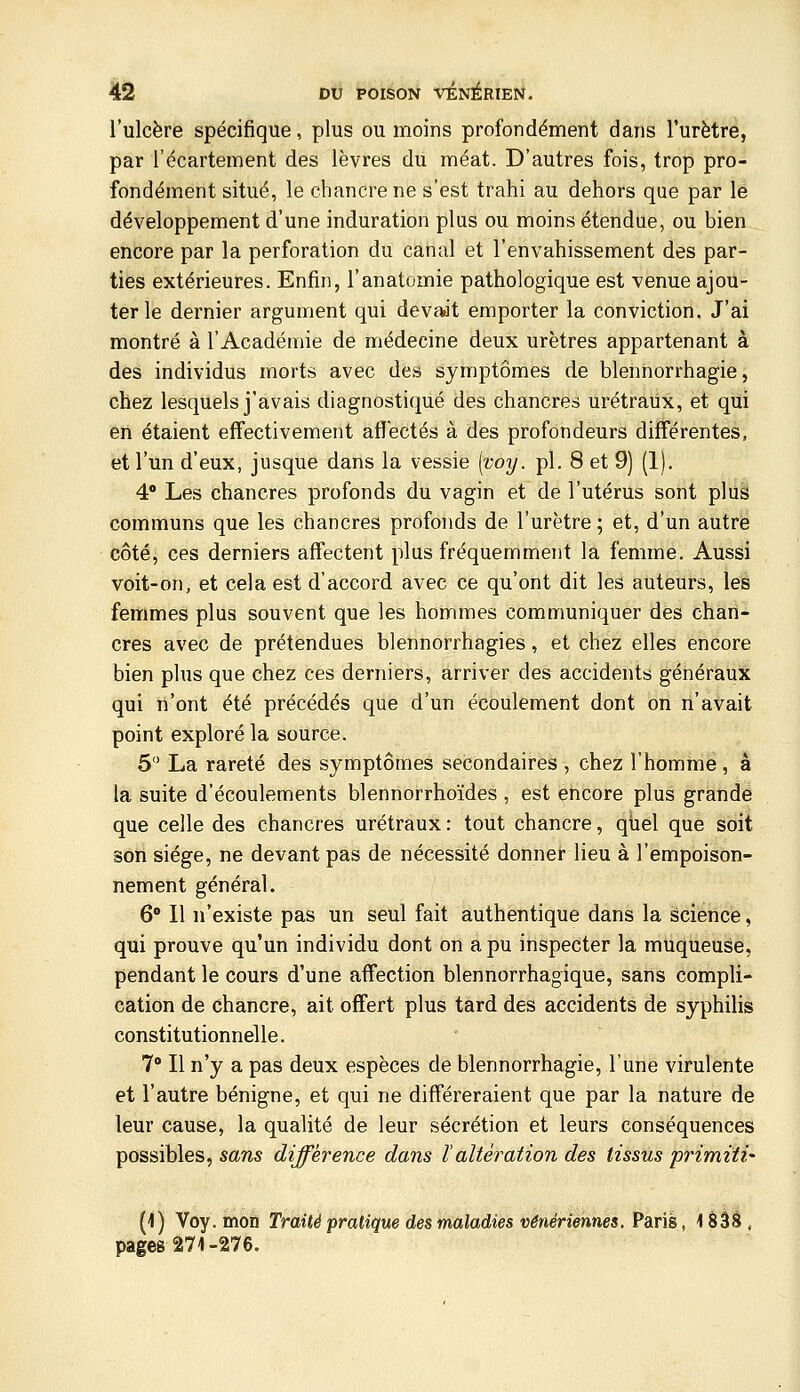 l'ulcère spécifique, plus ou moins profondément dans l'urètre, par l'écartement des lèvres du méat. D'autres fois, trop pro- fondément situé, le chancre ne s'est trahi au dehors que par le développement d'une induration plus ou moins étendue, ou bien encore par la perforation du canal et l'envahissement des par- ties extérieures. Enfin, l'anatomie pathologique est venue ajou- ter le dernier argument qui devaot emporter la conviction. J'ai montré à l'Académie de médecine deux urètres appartenant à des individus morts avec des symptômes de blennorrhagie, chez lesquels j'avais diagnostiqué des chancres urétraux, et qui en étaient effectivement afï'ectés à des profondeurs différentes, et l'un d'eux, jusque dans la vessie [voy. pi. 8 et 9) (1). 4 Les chancres profonds du vagin et de l'utérus sont plus communs que les chancres profonds de l'urètre ; et, d'un autre côté, ces derniers affectent plus fréquemment la femme. Aussi voit-on, et cela est d'accord avec ce qu'ont dit les auteurs, les femmes plus souvent que les hommes communiquer des chan- cres avec de prétendues blennorrhagies, et chez elles encore bien plus que chez ces derniers, arriver des accidents généraux qui n'ont été précédés que d'un écoulement dont on n'avait point exploré la source. 5 La rareté des symptômes secondaires , chez l'homme, à la suite d'écoulements blennorrhoïdes , est encore plus grande que celle des chancres urétraux : tout chancre, quel que soit son siège, ne devant pas de nécessité donner lieu à l'empoison- nement général. 6 Il n'existe pas un seul fait authentique dans la science, qui prouve qu'un individu dont on a pu inspecter la muqueuse, pendant le cours d'une affection blennorrhagique, sans compli- cation de chancre, ait offert plus tard des accidents de syphilis constitutionnelle. 7° Il n'y a pas deux espèces de blennorrhagie, l'une virulente et l'autre bénigne, et qui ne différeraient que par la nature de leur cause, la qualité de leur sécrétion et leurs conséquences possibles, sans différence dans ïaltération des tissus primiti' (1) Voy. mon Traité pratique des maladies vénériennes. Paris, 1 âââ , pages 271-276.