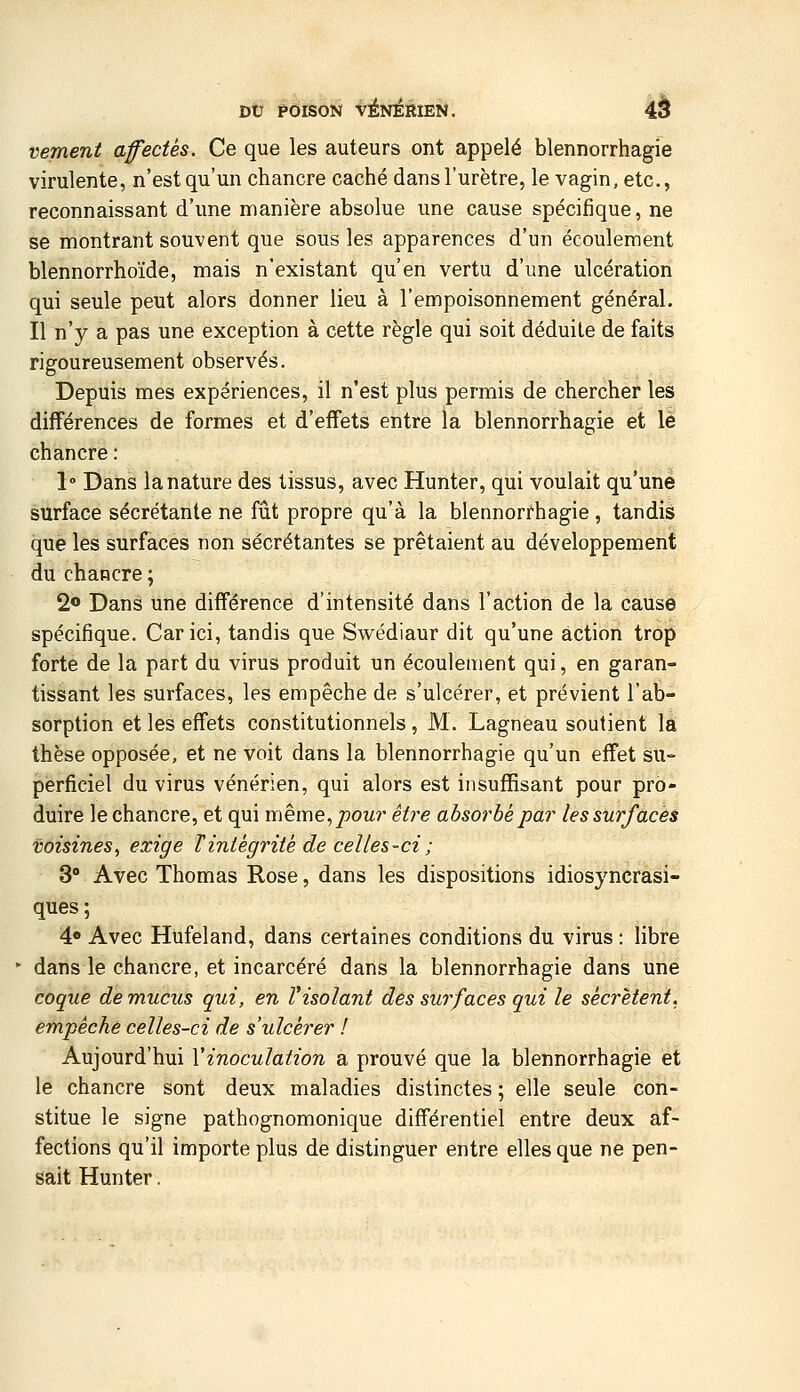 vement affectes. Ce que les auteurs ont appelé blennorrhagie virulente, n'est qu'un chancre caché dans l'urètre, le vagin, etc., reconnaissant d'une manière absolue une cause spécifique, ne se montrant souvent que sous les apparences d'un écoulement blennorrhoïde, mais n'existant qu'en vertu d'une ulcération qui seule peut alors donner lieu à l'empoisonnement général. Il n'y a pas une exception à cette règle qui soit déduite de faits rigoureusement observés. Depuis mes expériences, il n'est plus permis de chercher les différences de formes et d'effets entre la blennorrhagie et le chancre : 1 Dans la nature des tissus, avec Hunter, qui voulait qu'une surface sécrétante ne fût propre qu'à la blennorrhagie , tandis que les surfaces non sécrétantes se prêtaient au développement du chancre ; 2<» Dans une différence d'intensité dans l'action de la cause spécifique. Car ici, tandis que Swédiaur dit qu'une action trop forte de la part du virus produit un écoulement qui, en garan- tissant les surfaces, les empêche de s'ulcérer, et prévient l'ab- sorption et les effets constitutionnels , M. Lagneau soutient la thèse opposée, et ne voit dans la blennorrhagie qu'un effet su- perficiel du virus vénérien, qui alors est insuffisant pour pro- duire le chancre, et qui même,/)OMr être ahsorhè par les surfaces voisines^ exige Tintégrité de celles-ci ; 3° Avec Thomas Rose, dans les dispositions idiosyncrasi- ques ; 4o Avec Hufeland, dans certaines conditions du virus : libre - dans le chancre, et incarcéré dans la blennorrhagie dans une coque de mucus qui, en ïisolant des surfaces qui le sécrètent, empêche celles-ci de s'ulcérer ! Aujourd'hui Vinoculation a prouvé que la blennorrhagie et le chancre sont deux maladies distinctes ; elle seule con- stitue le signe pathognomonique différentiel entre deux af- fections qu'il importe plus de distinguer entre elles que ne pen- sait Hunter.
