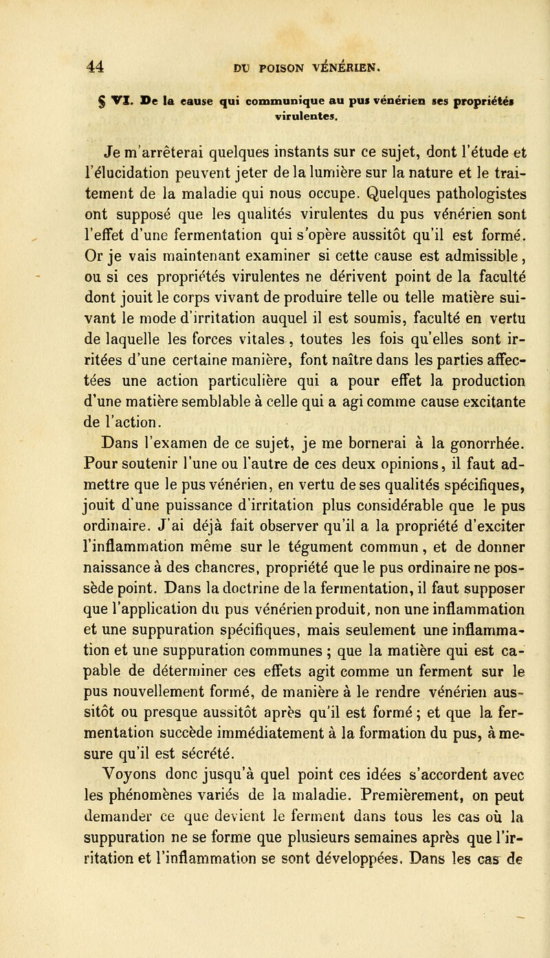 § VI. De la eause qui communique au pus vénérien ses propriétés virulentes. Je m'arrêterai quelques instants sur ce sujet, dont l'étude et l'élucidation peuvent jeter de la lumière sur la nature et le trai- tement de la maladie qui nous occupe. Quelques pathologistes ont supposé que les qualités virulentes du pus vénérien sont l'effet d'une fermentation qui s'opère aussitôt qu'il est formé. Or je vais maintenant examiner si cette cause est admissible, ou si ces propriétés virulentes ne dérivent point de la faculté dont jouit le corps vivant de produire telle ou telle matière sui- vant le mode d'irritation auquel il est soumis, faculté en vertu de laquelle les forces vitales, toutes les fois qu'elles sont ir- ritées d'une certaine manière, font naître dans les parties affec- tées une action particulière qui a pour effet la production d'une matière semblable à celle qui a agi comme cause excitante de l'action. Dans l'examen de ce sujet, je me bornerai à la gonorrhée. Pour soutenir l'une ou l'autre de ces deux opinions, il faut ad- mettre que le pus vénérien, en vertu de ses qualités spécifiques, jouit d'une puissance d'irritation plus considérable que le pus ordinaire. J'ai déjà fait observer qu'il a la propriété d'exciter l'inflammation même sur le tégument commun, et de donner naissance à des chancres, propriété que le pus ordinaire ne pos- sède point. Dans la doctrine de la fermentation, il faut supposer que l'application du pus vénérien produit, non une inflammation et une suppuration spécifiques, mais seulement une inflamma- tion et une suppuration communes ; que la matière qui est ca- pable de déterminer ces effets agit comme un ferment sur le pus nouvellement formé, de manière à le rendre vénérien aus- sitôt ou presque aussitôt après qu'il est formé ; et que la fer- mentation succède immédiatement à la formation du pus, à me- sure qu'il est sécrété. Voyons donc jusqu'à quel point ces idées s'accordent avec les phénomènes variés de la maladie. Premièrement, on peut demander ce que devient le ferment dans tous les cas où la suppuration ne se forme que plusieurs semaines après que l'ir- ritation et l'inflammation se sont développées. Dans les cas^ de