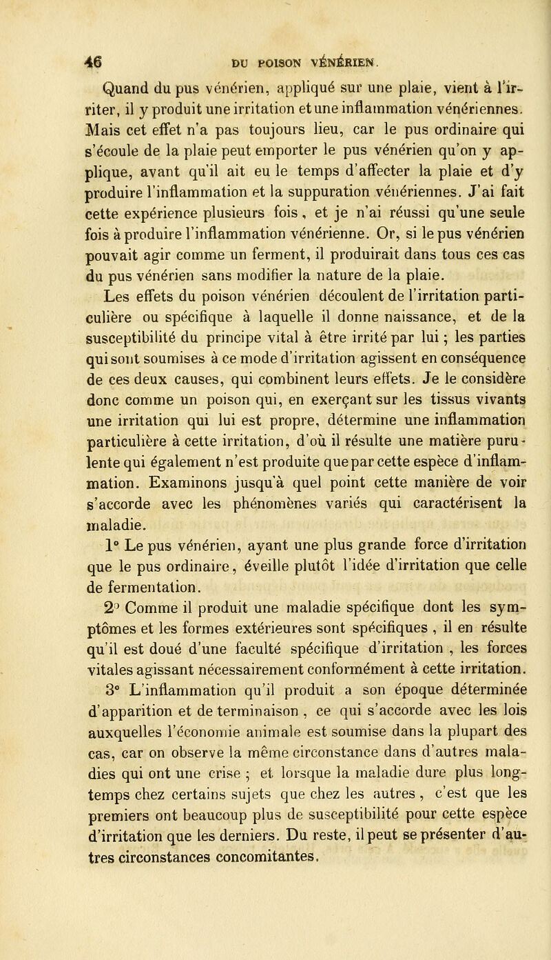 Quand du pus vénérien, appliqué sur une plaie, vient à l'ir- riter, il y produit une irritation et une inflammation vénériennes. Mais cet effet n'a pas toujours lieu, car le pus ordinaire qui s'écoule de la plaie peut emporter le pus vénérien qu'on y ap- plique, avant qu'il ait eu le temps d'affecter la plaie et d'y produire l'inflammation et la suppuration vénériennes. J'ai fait cette expérience plusieurs fois, et je n'ai réussi qu'une seule fois à produire l'inflammation vénérienne. Or, si le pus vénérien pouvait agir comme un ferment, il produirait dans tous ces cas du pus vénérien sans modifier la nature de la plaie. Les effets du poison vénérien découlent de l'irritation parti- culière ou spécifique à laquelle il donne naissance, et de la susceptibilité du principe vital à être irrité par lui ; les parties qui sont soumises à ce mode d'irritation agissent en conséquence de ces deux causes, qui combinent leurs effets. Je le considère donc comme un poison qui, en exerçant sur les tissus vivants une irritation qui lui est propre, détermine une inflammation particulière à cette irritation, d'où il résulte une matière puru- lente qui également n'est produite que par cette espèce d'inflam- mation. Examinons jusqu'à quel point cette manière de voir s'accorde avec les phénomènes variés qui caractérisent la maladie. 1° Le pus vénérien, ayant une plus grande force d'irritation que le pus ordinaire, éveille plutôt l'idée d'irritation que celle de fermentation. 2^ Comme il produit une maladie spécifique dont les sym- ptômes et les formes extérieures sont spécifiques , il en résulte qu'il est doué d'une faculté spécifique d'irritation , les forces vitales agissant nécessairement conformément à cette irritation. 3° L'inflammation qu'il produit a son époque déterminée d'apparition et de terminaison , ce qui s'accorde avec les lois auxquelles l'économie anim.ale est soumise dans la plupart des cas, car on observe la même circonstance dans d'autres mala- dies qui ont une crise ; et lorsque la maladie dure plus long- temps chez certains sujets que chez les autres, c'est que les premiers ont beaucoup plus de susceptibilité pour cette espèce d'irritation que les derniers. Du reste, il peut se présenter d'au- tres circonstances concomitantes.