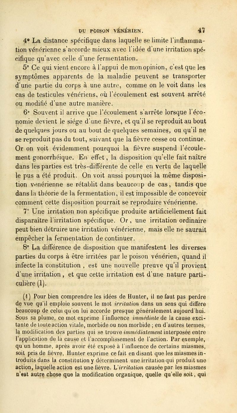 4* La distance spécifique dans laquelle se limite l'inflamma- tion vénérienne s'accorde mieux avec l'idée d'une irritation spé- cifique qu'avec celle d'une fermentation. 5° Ce qui vient encore à l'appui de mon opinion, c'est que les symptômes apparents de la maladie peuvent se transporter d'une partie du corps à une autre, comme on le voit dans les cas de testicules vénériens, où l'écoulement est souvent arrêté ou modifié d'une autre manière. 6° Souvent il arrive que l'écoulement s'arrête lorsque l'éco- nomie devient le siège d'une fièvre, et qu'il se reproduit au bout de quelques jours ou au bout de quelques semaines, ou qu'il ne se reproduit pas du tout, suivant que la fièvre cesse ou continue. Or on voit évidemment pourquoi la fièvre suspend l'écoule- ment gonorrhéique. En effet, la disposition qu'elle fait naître dans les parties est très-différente de celle en vertu de laquelle le pus a été produit. On voit aussi pourquoi la même disposi- tion vénérienne se rétablit dans beaucoup de cas, tandis que dans la théorie de la fermentation, il est impossible de concevoir comment cette disposition pourrait se reproduire vénérienne. 7° Une irritation non spécifique produite artificiellement fait disparaître l'irritation spécifique. Or, une irritation ordinaire peut bien détraire une irritation vénérienne, mais elle ne saurait empêcher la fermentation de continuer, 8° La différence de disposition que manifestent les diverses parties du corps à être irritées par le poison vénérien, quand il infecte la constitution , est une nouvelle preuve qu'il provient d'une irritation, et que cette irritation est d'une nature parti- culière (1). (1) Pour bien comprendre les idées de Hunier, il ne faut pas perdre de vue qu'il emploie souvent le mot irritation dans un sens qui diffère beaucoup de celui qu'on lui accorde presque généralement aujourd'tiui. Sous sa plume, ce mot exprime l'influence immédiate de la cause exci- tante de toute action vitale, morbide ou non morbide ; en d'autres termes, la modification des parties qui se trouve immédiatement interposée entre l'application de la cause et l'accomplissement de l'action. Par exemple, qu'un homme, après avoir été exposé à l'influence de certains miasmes, soit pris de fièvre, Hunter exprime ce fait en disant que les miasmes in- troduits dans la constitution y déterminent une irritation qui produit une action, laquelle action est une fièvre. L'irritation causée par les miasmes c'est autre chose que la modificatioD organique, quelle qu'elle soit, qui