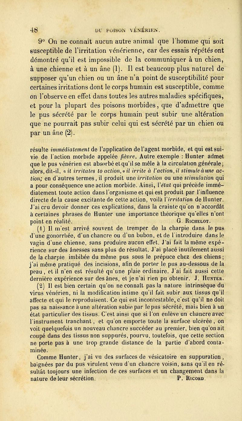 9^ On ne connaît aucun autre animal que l'homme qui soit susceptible de l'irritation vénérienne, car des essais répétés ont démontré qu'il est impossible de la communiquer à un chien, à une chienne et à un âne (1). Il est beaucoup plus naturel de supposer qu'un chien ou un âne n'a point de susceptibilité pour certaines irritations dont le corps humain est susceptible, comme on l'observe en effet dans toutes les autres maladies spécifiques, et pour la plupart des poisons morbides, que d'admettre que le pus sécrété par le corps humain peut subir une altération que ne pourrait pas subir celui qui est sécrété par un chien ou par un âne (2). résulte immédiatement de l'application de l'agent morbide, et qui est sui- vie de iaction morbide appelée fièvre. Autre exemple : Hunter admet que le pus vénérien est absorbé et qu'il se mêle à la circulation générale ; alors, dit-il, ««( irritâtes lo action, vil irrite à l'action,il stimule aune ac- tion; en d'autres termes, il produit une irritation ou une stimulation qui a pour conséquence une action morbide. Ainsi, Vétal qui précède immé- diatement toute action dans l'organisme et qui est produit par l'influence directe delà cause excitante de celle aclion, voilà Virritation de Hunier. J'ai cru devoir donner ces explications, dans la crainte qu'on n'accordât à certaines phrases de Hunier une importance théorique qu'elles n'ont point en réalité. G. Richelot. (1) Il m'est arrivé souvent de tremper de la charpie dans le pus d'une gonorrliée, d'un chancre ou d'un bubon, et de l'introduire dans le vagin d'une chienne, sans produire aucun effet. J'ai fait la même expé- rience sur des ânesses sans plus de résultat. J'ai placé inulilement aussi de la charpie imbibée du môme pus sous le prépuce chez des chiens ; j'ai même pratiqué des incisions, afin de porter le pus au-dessous de la peau , el il n'en esl résulté qu'une plaie ordinaire. J'ai fait aussi cette dernière expérience sur des ânes, et je n'ai rien pu obtenir. J. Hunter. (2) Il est bien certain qu'on ne connaît pas la nature intrinsèque du virus vénérien, ni la modification intime qu'il fait subir aux tissus qu'il affecte el qui le reproduisent. Ce qui est inconlestable, c'est qu'il ne doit pas sa naissance à une altération subie par le pus sécrété, mais bien à un état particulier des tissus. C'est ainsi que si l'on enlève un chancre avec l'instrument tranchant, et qu'on emporte toute la surface ulcérée , on voit quelquefois un nouveau chancre succéder au premier, bien qu'on ait coupé dans des tissus non suppures, pourvu, toutefois, que cette section ne porte pas à une trop grande dislance de la partie d'abord conta- minée. Comme Hunier, j'ai vu des surfaces de vésicaloire en suppuration, baignées par du pus virulent venu d'un chancre voisin, sans qu'il en ré- sultât toujours une infection de ces surfaces et un changement dans la nature de leur sécrétion. P, Ricord,